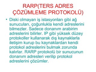 RARP(TERS ADRES
ÇÖZÜMLEME PROTOKOLÜ)
• Diski olmayan iş istasyonları gibi ağ
sunucuları, çoğunlukla kendi adreslerini
bilmezler. Sadece donanım arabirim
adreslerini bilirler. IP gibi yüksek düzey
protokoller kullanarak dış kaynaklarla
iletişim kurup bu kaynaklardan kendi
protokol adreslerini bulmak zorunda
kalırlar. RARP protokolü bir sunucunun
donanım adresleri verilip protokol
adreslerini çözümler.

 