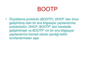BOOTP
• Önyükleme protokolü (BOOTP), DHCP’ den önce
geliştirilmiş olan bir ana bilgisayar yapılandırma
protokolüdür. DHCP, BOOTP’ den hareketle
geliştirilmiştir ve BOOTP’ nin bir ana bilgisayar
yapılandırma hizmeti olarak içerdiği belirli
sınırlandırmaları aşar

 