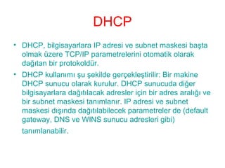 DHCP
• DHCP, bilgisayarlara IP adresi ve subnet maskesi başta
olmak üzere TCP/IP parametrelerini otomatik olarak
dağıtan bir protokoldür.
• DHCP kullanımı şu şekilde gerçekleştirilir: Bir makine
DHCP sunucu olarak kurulur. DHCP sunucuda diğer
bilgisayarlara dağıtılacak adresler için bir adres aralığı ve
bir subnet maskesi tanımlanır. IP adresi ve subnet
maskesi dışında dağıtılabilecek parametreler de (default
gateway, DNS ve WINS sunucu adresleri gibi)
tanımlanabilir.

 
