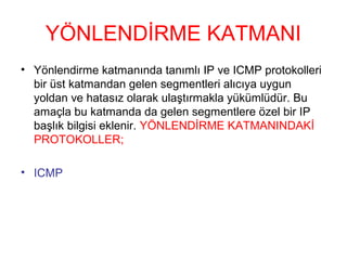 YÖNLENDİRME KATMANI
• Yönlendirme katmanında tanımlı IP ve ICMP protokolleri
bir üst katmandan gelen segmentleri alıcıya uygun
yoldan ve hatasız olarak ulaştırmakla yükümlüdür. Bu
amaçla bu katmanda da gelen segmentlere özel bir IP
başlık bilgisi eklenir. YÖNLENDİRME KATMANINDAKİ
PROTOKOLLER;
• ICMP

 