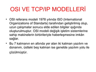 OSI VE TCP/IP MODELLERİ
• OSI referans modeli 1978 yılında ISO (International
Organizations of Standarts) tarafından geliştirilmiş olup,
uzun çalışmalar sonucu elde edilen bilgiler ışığında
oluşturulmuştur. OSI modeli değişik işletim sistemlerine
sahip makinelerin birbirileriyle haberleşmesine imkân
sağlar.
• Bu 7 katmanın en altında yer alan iki katman yazılım ve
donanım, üstteki beş katman ise genelde yazılım yolu ile
çözülmüştür.

 