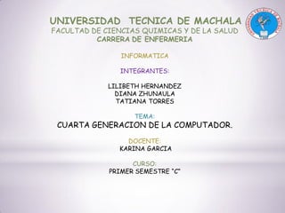 UNIVERSIDAD TECNICA DE MACHALA
FACULTAD DE CIENCIAS QUIMICAS Y DE LA SALUD
CARRERA DE ENFERMERIA
INFORMATICA
INTEGRANTES:
LILIBETH HERNANDEZ
DIANA ZHUNAULA
TATIANA TORRES
TEMA:

CUARTA GENERACION DE LA COMPUTADOR.
DOCENTE:
KARINA GARCIA
CURSO:
PRIMER SEMESTRE “C”

 