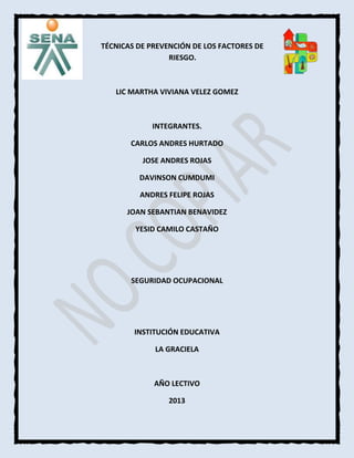 TÉCNICAS DE PREVENCIÓN DE LOS FACTORES DE
RIESGO.

LIC MARTHA VIVIANA VELEZ GOMEZ

INTEGRANTES.
CARLOS ANDRES HURTADO
JOSE ANDRES ROJAS
DAVINSON CUMDUMI
ANDRES FELIPE ROJAS
JOAN SEBANTIAN BENAVIDEZ
YESID CAMILO CASTAÑO

SEGURIDAD OCUPACIONAL

INSTITUCIÓN EDUCATIVA
LA GRACIELA

AÑO LECTIVO
2013

 