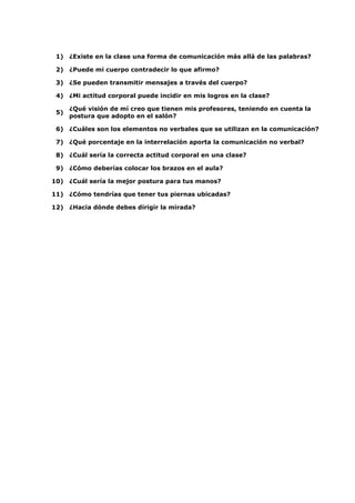 1) ¿Existe en la clase una forma de comunicación más allá de las palabras?
2) ¿Puede mi cuerpo contradecir lo que afirmo?
3) ¿Se pueden transmitir mensajes a través del cuerpo?
4) ¿Mi actitud corporal puede incidir en mis logros en la clase?
5)

¿Qué visión de mí creo que tienen mis profesores, teniendo en cuenta la
postura que adopto en el salón?

6) ¿Cuáles son los elementos no verbales que se utilizan en la comunicación?
7) ¿Qué porcentaje en la interrelación aporta la comunicación no verbal?
8) ¿Cuál sería la correcta actitud corporal en una clase?
9) ¿Cómo deberías colocar los brazos en el aula?
10) ¿Cuál sería la mejor postura para tus manos?
11) ¿Cómo tendrías que tener tus piernas ubicadas?
12) ¿Hacia dónde debes dirigir la mirada?

 