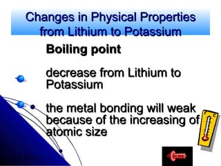 Changes in Physical Properties
from Lithium to Potassium
Boiling point
decrease from Lithium to
Potassium
the metal bonding will weak
because of the increasing of
atomic size
11/20/13

13

 