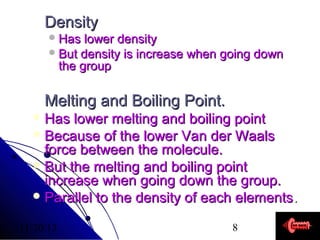 Density
 Has

lower density
 But density is increase when going down
the group

Melting and Boiling Point.
 Has

lower melting and boiling point
 Because of the lower Van der Waals
force between the molecule.
 But the melting and boiling point
increase when going down the group.
 Parallel to the density of each elements .
11/20/13

8

 