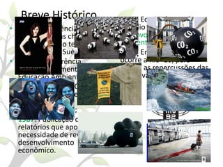 Breve Histórico
• 1972: Conferência das
Nações Unidas chamam
atenção para o tema
ambiental na Suécia;
• 1977: I Conferência
Intergovernamental sobre
Educação Ambiental;
• 1983: Criação da Comissão
Mundial sobre Meio
Ambiente e
Desenvolvimento;
• 1987: Publicação de
relatórios que apontava a
necessidade de revermos o
desenvolvimento
econômico.

• 1992: Eco 92, busca do
concílio entre
desenvolvimentistas e
ambientalistas.
• 2002: Em Joanesburgo
ocorre a Rio+10, para
avaliar as repercussões das
iniciativas.

 