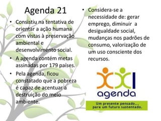 Agenda 21
• Consistiu na tentativa de
orientar a ação humana
com vistas à preservação
ambiental e
desenvolvimento social.
• A agenda contém metas
assinadas por 179 países.
• Pela agenda, ficou
constatado que a pobreza
é capaz de acentuar a
destruição do meio
ambiente.

• Considera-se a
necessidade de: gerar
emprego, diminuir a
desigualdade social,
mudanças nos padrões de
consumo, valorização de
um uso consciente dos
recursos.

 