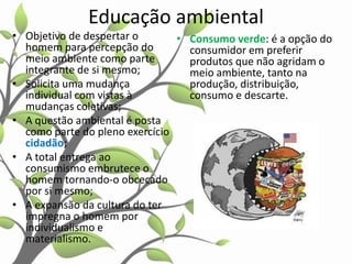 Educação ambiental
• Objetivo de despertar o
• Consumo verde: é a opção do
homem para percepção do
consumidor em preferir
meio ambiente como parte
produtos que não agridam o
integrante de si mesmo;
meio ambiente, tanto na
• Solicita uma mudança
produção, distribuição,
individual com vistas à
consumo e descarte.
mudanças coletivas;
• A questão ambiental é posta
como parte do pleno exercício
cidadão;
• A total entrega ao
consumismo embrutece o
homem tornando-o obcecado
por si mesmo;
• A expansão da cultura do ter
impregna o homem por
individualismo e
materialismo.

 