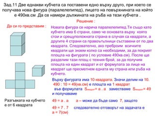 Зад.11 Две еднакви кубчета са поставени едно върху друго, при което се
получава нова фигура (паралелепипед), лицето на повърхнината на който
е 490кв.см .Да се намери дължината на ръба на тези кубчета .
Решение :
Да си го представим :

Новата фигура се нарича паралелепипед.Тя също като
кубчето има 6 страни, само че основата върху която
стои и срещуположната страна в случая са квадрати, а
другите 4 страни са правоъгълници съставени от по два
квадрата. Следователно, ако преброим всичките
квадрати ще знаем колко са необходими, за да покрият
площта на фигурата ( по условие 490кв.см). После ще
разделим тази площ с техния брой, за да получим
площта на един квадрат и от формулата за лице на
квадрат ще пресметнем едната му страна или ръба на
кубчето.
Върху фигурата има 10 квадрата. Значи делим на 10.
490 : 10 = 49(кв.см) е площта на 1 квадрат
във формулата Sквадрат= а . а заместваме Sквадрат= 49
и получаваме

Разгъвката на кубчето
е от 6 квадрата

49 = а . а
49 = 7 . 7
а = 7(см)

а – може да бъде само 7, защото
следователно отговорът на задачата е

 