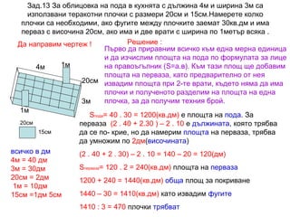 Зад.13 За облицовка на пода в кухнята с дължина 4м и ширина 3м са
използвани теракотни плочки с размери 20см и 15см.Намерете колко
плочки са необходими, ако фугите между плочките заемат 30кв.дм и има
перваз с височина 20см, ако има и две врати с ширина по 1метър всяка .
Решение :
Да направим чертеж !
Първо да приравним всичко към една мерна единица
и да изчислим площта на пода по формулата за лице
1м
на правоъгълник (S=а.в). Към тази площ ще добавим
4м
площта на перваза, като предварително от нея
20см извадим площта при 2-те врати, където няма да има
плочки и полученото разделим на площта на една
плочка, за да получим техния брой.
3м
1м
Sпода= 40 . 30 = 1200(кв.дм) е площта на пода. За
20см
перваза (2 . 40 + 2.30 ) – 2 . 10 е дължината, която трябва
15см
да се по- крие, но да намерим площта на перваза, трябва
да умножим по 2дм(височината)
всичко в дм
(2 . 40 + 2 . 30) – 2 . 10 = 140 – 20 = 120(дм)
4м = 40 дм
Sперваза= 120 . 2 = 240(кв.дм) площта на перваза
3м = 30дм
20см = 2дм
1200 + 240 = 1440(кв.дм) обща площ за покриване
1м = 10дм
1440 – 30 = 1410(кв.дм) като извадим фугите
15см =1дм 5см
1410 : 3 = 470 плочки трябват

 