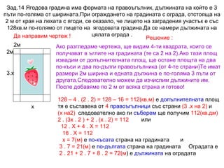 Зад.14 Ягодова градина има формата на правоъгълник, дължината на който е 3
пъти по-голяма от ширината.При ограждането на градината с ограда, отстояща на
2 м от края на лехата с ягоди, се оказало, че лицето на заградения участък е със
128кв.м по-голямо от лицето на ягодовата градина.Да се намери дължината на
цялата ограда .
Да направим чертеж !
Решение :
2м

Ако разгледаме чертежа, ще видим 4-ти квадрата, които се
получават в ъглите на градината (те са 2 на 2).Ако тази площ
извадим от допълнителната площ, ще остане площта на два
по-къси и два по-дълги правоъгълника (от 4-те страни)Те имат
размери 2м ширина и едната дължина е по-голяма 3 пъти от
другата.Следователно можем да изчислим дължините им.
После добавяме по 2 м от всяка страна и готово!

2м

3.х

х

128 – 4 . (2 . 2) = 128 – 16 = 112(кв.м) е допълнителната площ
тя е съставена от 4 правоъгълници със страни (3 .х на 2) и
(х на2) следователно ако ги съберем ще получим 112(кв.дм)
2 . (3х . 2 ) + 2 . (х . 2) = 112
или
12 . Х + 4 . Х = 112
16 . Х = 112
х = 7(м) е по-късата страна на градината
и
3 . 7 = 21(м) е по-дългата страна на градината Оградата е
2 . 21 + 2 . 7 + 8 . 2 = 72(м) е дължината на оградата

 