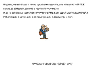 Видяхте, че най-бързо и лесно ще решим задачата, ако направим ЧЕРТЕЖ.
После да заместим данните в изучените ФОРМУЛИ.
И да не забравяме :ВИНАГИ ПРИРАВНЯВАМЕ КЪМ ЕДНА МЕРНА ЕДИНИЦА !
Работим или в метри, или в сантиметри, или в дециметри и т.н.т.

КРАСИ АНГЕЛОВ СОУ ЧЕРВЕН БРЯГ

 