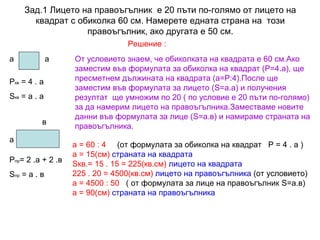 Зад.1 Лицето на правоъгълник е 20 пъти по-голямо от лицето на
квадрат с обиколка 60 см. Намерете едната страна на този
правоъгълник, ако другата е 50 см.
Решение :
а

а

Ркв = 4 . а
Sкв = а . а
в
а
Рпр= 2 .а + 2 .в
Sпр = а . в

От условието знаем, че обиколката на квадрата е 60 см.Ако
заместим във формулата за обиколка на квадрат (Р=4.а), ще
пресметнем дължината на квадрата (а=Р:4).После ще
заместим във формулата за лицето (S=а.а) и получения
резултат ще умножим по 20 ( по условие е 20 пъти по-голямо)
за да намерим лицето на правоъгълника.Заместваме новите
данни във формулата за лице (S=а.в) и намираме страната на
правоъгълника.
а = 60 : 4 (от формулата за обиколка на квадрат Р = 4 . а )
а = 15(см) страната на квадрата
Sкв.= 15 . 15 = 225(кв.см) лицето на квадрата
225 . 20 = 4500(кв.см) лицето на правоъгълника (от условието)
а = 4500 : 50 ( от формулата за лице на правоъгълник S=а.в)
а = 90(см) страната на правоъгълника

 