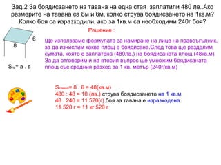 Зад.2 За боядисването на тавана на една стая заплатили 480 лв..Ако
размерите на тавана са 8м и 6м, колко струва боядисването на 1кв.м?
Колко боя са изразходили, ако за 1кв.м са необходими 240г боя?
Решение :
6
8

Sпр= а . в

Ще използваме формулата за намиране на лице на правоъгълник,
за да изчислим каква площ е боядисана.След това ще разделим
сумата, която е заплатена (480лв.) на боядисаната площ (48кв.м).
За да отговорим и на втория въпрос ще умножим боядисаната
площ със средния разход за 1 кв. метър (240г/кв.м)

Sтавана= 8 . 6 = 48(кв.м)
480 : 48 = 10 (лв.) струва боядисването на 1 кв.м
48 . 240 = 11 520(г) боя за тавана е изразходена
11 520 г = 11 кг 520 г

 