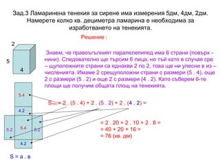 Зад.3 Ламаринена тенекия за сирене има измерения 5дм, 4дм, 2дм.
Намерете колко кв. дециметра ламарина е необходима за
изработването на тенекията.
Решение :
2
Знаем, че правоъгълният паралелепипед има 6 страни (повърх нини). Следователно ще търсим 6 лица, но тъй като в случая сре
– щуположните страни са еднакви 2 по 2, това ще ни улесни в из –
численията. Имаме 2 срещуположни страни с размери (5 . 4), още
2 с размери (5 . 2) и още 2 с размери (4 . 2). Като съберем 6-те
площи ще получим общата площ на тенекията.

5
4

5.4

Sтен.= 2 . (5 . 4) + 2 . (5 . 2) + 2 . (4 . 2) =
4.2

5.2

5.4

4.2

S=а.в

5.2

= 2 . 20 + 2 . 10 + 2 . 8 =
= 40 + 20 + 16 =
= 76 (кв. дм)

 