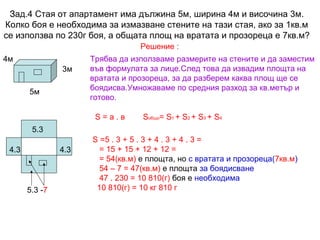 Зад.4 Стая от апартамент има дължина 5м, ширина 4м и височина 3м.
Колко боя е необходима за измазване стените на тази стая, ако за 1кв.м
се използва по 230г боя, а общата площ на вратата и прозореца е 7кв.м?
Решение :
4м
3м
5м

Трябва да използваме размерите на стените и да заместим
във формулата за лице.След това да извадим площта на
вратата и прозореца, за да разберем каква площ ще се
боядисва.Умножаваме по средния разход за кв.метър и
готово.
S=а.в

Sобщо= S1 + S2 + S3 + S4

5.3
4.3

4.3

5.3 -7

S =5 . 3 + 5 . 3 + 4 . 3 + 4 . 3 =
= 15 + 15 + 12 + 12 =
= 54(кв.м) е площта, но с вратата и прозореца(7кв.м)
54 – 7 = 47(кв.м) е площта за боядисване
47 . 230 = 10 810(г) боя е необходима
10 810(г) = 10 кг 810 г

 