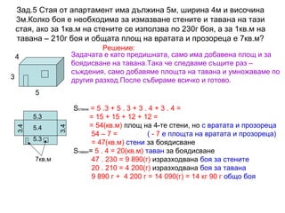 Зад.5 Стая от апартамент има дължина 5м, ширина 4м и височина
3м.Колко боя е необходима за измазване стените и тавана на тази
стая, ако за 1кв.м на стените се използва по 230г боя, а за 1кв.м на
тавана – 210г боя и общата площ на вратата и прозореца е 7кв.м?
Решение:
Задачата е като предишната, само има добавена площ и за
боядисване на тавана.Така че следваме същите раз –
съждения, само добавяме площта на тавана и умножаваме по
другия разход.После събираме всичко и готово.

4
3
5

5.4
5.3
7кв.м

3.4

3.4

5.3

Sстени = 5 .3 + 5 . 3 + 3 . 4 + 3 . 4 =
= 15 + 15 + 12 + 12 =
= 54(кв.м) площ на 4-те стени, но с вратата и прозореца
54 – 7 =
( - 7 е площта на вратата и прозореца)
= 47(кв.м) стени за боядисване
Sтаван= 5 . 4 = 20(кв.м) таван за боядисване
47 . 230 = 9 890(г) изразходвана боя за стените
20 . 210 = 4 200(г) изразходвана боя за тавана
9 890 г + 4 200 г = 14 090(г) = 14 кг 90 г общо боя

 