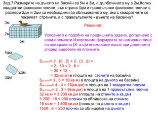 Зад.7 Размерите на дъното на басейн са 5м и 3м, а дълбочината му е 2м.Колко
квадратни фаянсови плочки със страна 4дм и правоъгълни фаянсови плочки с
размери 2дм и 3дм са необходими за облицоването му, ако с квадратните се
покриват страните, а с правоъгълните - дъното на басейна?
3м
Решение :
2м
5м
4дм

2дм
3дм

Условието е подобно на предишната задача, допълнено с
нови елементи.Използваме формулата за намиране лице
на повърхнина (S=а.в)и внимаваме после при делението
според видовете на плочките.
Sстените= 2 . (5 . 2) + 2 . (3 . 2) =
= 2 . 10 + 2 . 6 =
= 20 + 12 =
= 32(кв.м) е площта на стените на басейна
Sдъното= 3 . 5 = 15(кв.м) е площта на дъното на басейна
Sкв.плочка= 4 . 4 = 16(кв.дм) е площта на 1 квадратна плочка
Sпр.плочка= 2 . 3 = 6(кв.дм) е площта на 1 правоъгълна плочка
32 кв.м = 3 200 кв.дм (площта на стените в кв.дм)
3 200 : 16 = 200 плочки за облицовка на стените
15 кв.м = 1 500 кв.дм (площта на дъното в кв.дм)
1500 : 6 = 250 плочки за облицовка на дъното

 