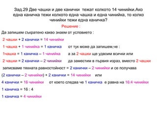 Зад.29 Две чашки и две канички тежат колкото 14 чинийки.Ако
една каничка тежи колкото една чашка и една чинийка, то колко
чинийки тежи една каничка?
Решение :
Да запишем съкратено какво знаем от условието :
2 чашки + 2 канички = 14 чинийки
1 чашка + 1 чинийка = 1 каничка

от тук може да запишем,че :

1чашка = 1 каничка – 1 чинийка

а за 2 чашки ще удвоим всички или

2 чашки = 2 канички – 2 чинийки

да заместим в първия израз, вместо 2 чашки

записваме тяхната равностойност = 2 канички – 2 чинийки и се получава
(2 канички – 2 чинийки) + 2 канички = 14 чинийки
4 канички = 16 чинийки
1 каничка = 16 : 4
1 каничка = 4 чинийки

или

от което следва че 1 каничка е равна на 16:4 чинийки

 