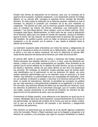 Existen tres formas de adquisición de la herencia: ipso iure, al momento de la
apertura de la sucesión; mediante aceptación; y por declaración judicial. El Código
italiano, en su artículo 459, consagra la segunda forma, tomada del Derecho
Romano. En éste existía la institución de la herencia yacente, mediante la cual el
heredero no adquiría la posesión por ministerio de la ley sino mediante su
aceptación. "Se admitía por esto, que la herencia yacente continuaba poseyendo
para el heredero los bienes del difunto, evitándose una interrupción de la
posesión", nos dice Meza Barros. Otros códigos, como el chileno (artículo 1240),
consagran esta figura. Modernamente, no tiene razón de ser, pues la adquisición
de la herencia opera ipso iure desde la muerte del causante, aunque el heredero
ignore el hecho. No hay solución de continuidad entre la tenencia del causante y
del heredero. Se justifica cuando, como en Italia, la herencia se adquiere con la
aceptación y no de acuerdo con la saisine; o sea, desde la delación hasta la
adición de la herencia.
La trasmisión sucesoria debe entenderse con todos los bienes y obligaciones de
las que el causante es titular al momento de su fallecimiento; vale decir, con todo
el activo y con todo el pasivo sucesoral, tal como lo determina el artículo 660,
hasta donde alcancen los bienes de la herencia, por orden del artículo 661.
El artículo 660 repite la mención de bienes y derechos del Código derogado.
Podría pensarse que bastaba referirse a unos o a otros, pues los derechos son
bienes, y éstos a su vez están representados por aquéllos. Arias Schreiber es de
opinión que la norma adolece de un defecto de orden técnico, ya que se refiere a
los bienes y derechos, siendo así que estos últimos no son sino una especie de
los primeros. Sin embargo, la redacción resulta acertada pues los bienes están
más identificados con lo patrimonial; no así los derechos. En efecto, así como
existen derechos patrimoniales que no se trasmiten como el usufructo y la renta
vitalicia, hay derechos no patrimoniales que son susceptibles de trasmisión, como
es, por ejemplo, el derecho a aceptar o renunciar a la herencia (artículo 679). Por
tanto, no existe tal redundancia. Además, la pluralidad de conceptos se justifica
por ser más expresiva y frecuentemente empleada en la legislación y la doctrina.
Por otro lado, hay derechos difíciles de definir que se trasmiten por herencia, como
los derechos al patrimonio de la comunidad conyugal, que en nuestro concepto
son reales, aunque obviamente no se trasmite la condición de miembro de ella.
Igual ocurre con los derechos de autor, que son personales.
Comentando el Código español, cuya referencia a los derechos es igual que en el
nuestro, Albaladejo opina que dicha expresión, aunque literalmente no se reduce a
los patrimoniales, se deduce del contexto de la norma que solo se refiere a éstos,
con lo que se vería la limitación del precepto a los derechos y obligaciones
constitutivos del patrimonio.
Otro derecho no patrimonial que se trasmite es el de decidir algunas cuestiones
como los funerales. Planiol y Ripert expresan que se ha llegado a preguntar si el
derecho de sucesión y los principios que rigen la vocación hereditaria no debían

 