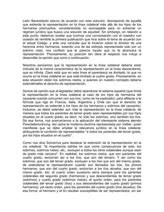 León Barandiarán estuvo de acuerdo con esta solución, discrepando de aquella
que extiende la representación en la línea colateral más allá de los hijos de los
hermanos premuertos, considerándola no aconsejable para no extremar un
régimen jurídico que busca una solución de equidad. Sin embargo, en relación a
este punto, debemos revelar que tuvimos una conversación con el maestro con
ocasión de remitirle la primera publicación que hice sobre el tema de acuerdo con
el actual Código, y ante una consulta que le hicieron sobre la división de una
herencia entre hermanos, estando una de las estirpes representada solo por un
sobrino nieto, nos confesó que le parecía injusto que no le alcanzara la
representación. Precisamente, su posición tan clara al respecto nos indujo a
desarrollar la opinión que corre a continuación.
Nosotros pensamos que la representación en la línea colateral debería estar
imbuida de la misma característica de la representación en la línea descendente,
que es infinita. Claro está que en esta línea el parentesco es ilimitado, lo que no
ocurre en la línea colateral en que está limitado al cuarto grado. Precisamente, en
esta situación están los sobrinos nietos, a quienes en nuestro concepto debería
extendérseles el derecho de representación.
Somos de opinión que el legislador debió abandonar el sistema español (que limita
la representación en la línea colateral al caso de los hijos de hermanos del
causante cuando concurren con sus tíos, como se ha explicado), para afiliarse a la
fórmula que rige en Francia, Italia, Argentina y Chile (en que el derecho de
representación se extiende a los hijos de los hermanos y sobrinos del causante).
Inclusive, se debió extender aún más la representación en la línea colateral, de
manera que todos los parientes de tercer grado sean representables por sus hijos
situados en el cuarto grado; es decir, no solo los sobrinos, sino también los tíos.
De esa forma, nos acercaríamos a la aplicación del interesante sistema alemán
Parentelenordnung. Así opina la moderna doctrina representada por Vattier, quien
manifiesta que se debe ampliar la relevancia jurídica en la línea colateral,
atribuyendo la condición de representables "a todos los parientes del tercer grado,
por los hijos situados en el cuarto".
Como nos dice Somarriva para destacar la extensión de la representación en la
vía colateral, "la importancia estriba en que como consecuencia de esto, los
sobrinos, sobrinos nietos, etc., excluyen a todos los otros colaterales aunque sean
de grado más cercano". En realidad, los sobrinos nietos, que son parientes del
cuarto grado, excluirían así a los tíos, que son del tercero. Y así como los
sobrinos, que son del tercer grado, excluyen a los tíos que son del mismo grado,
de extenderse la representación cuando son llamados los tíos, los primos
hermanos, que son del cuarto grado, excluirían a los tíos abuelos, que son del
mismo grado. Así, el cuarto orden sucesorio sería siempre para los parientes
colaterales del segundo grado (hermanos) y sus descendientes de tercer grado
(sobrinos) y cuarto grado (sobrinos nietos); el quinto orden, para los parientes
colaterales del tercer grado (tíos) y sus descendientes del cuarto grado (primos
hermanos); yel sexto orden, para los parientes del cuarto grado (tíos abuelos). De
esa forma, el hermano y el tío resultan susceptibles de ser representados, sin ser

 
