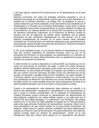 a las otras figuras, además de la premoriencia, en la representación en la línea
colateral.
Nosotros convinimos con todas las ilustradas opiniones expuestas y con la
propuesta de Lanatta en su Anteproyecto, criterios que no han sido estimados con
claridad por la Comisión Revisora y el Código Civil, al establecer la oscura y
confusa redacción que hemos analizado. Al ser ésta distinta de la empleada por el
Anteproyecto y el Proyecto de la Comisión Reformadora, puede llevar a pensar
que el legislador quiso limitar la representación en la línea colateral a la figura de
la premoriencia, por haberse referido en el artículo 683 únicamente a los hijos de
los hermanos premuertos. Felizmente, en la Exposición de Motivos Lanatta ha
opinado que son de aplicación los demás casos, señalando que la palabra
premuertos ha sido introducida indebidamente en este artículo, con lo cual
estamos completamente de acuerdo. En el mismo sentido, Arias Schreiber
manifiesta que "el artículo tiene una redacción defectuosa pues aparentemente la
representación estaría limitada a los casos de premoriencia", salvando la limitación
la remisión que se hace al artículo 681.
8. Por no ser aplicable al caso, no nos hemos referido a la desheredación, porque
ésta solo funciona tratándose de herederos forzosos, entre los que no se
encuentran los hermanos. En otras palabras, una desheredación a un hermano no
necesita expresión de causa. Debe entenderse como un apartamiento forzoso del
heredero no necesario a la herencia.
9. Debe tenerse en cuenta lo dispuesto en el artículo 829, que declara que en los
casos de concurrencia de hermanos de padre y madre con medio hermanos,
aquéllos recibirán doble porción que éstos. Esta norma, que es nueva en nuestro
ordenamiento, ha sido tomada del Código Civil español, que señala en su artículo
921 que cuando concurran hermanos de doble vínculo con hermanos de vínculo
sencillo, corresponde a aquéllos doble porción hereditaria. Se inspira también en
el Derecho alemán, en el cual sin aplicarse la misma solución, por una fórmula
más complicada se diferencia a los hermanos de vínculo sencillo respecto de los
de doble vínculo, en cuanto aquéllos tienen tan solo la perspectiva de entrar en la
parte hereditaria del padre o en la de la madre, mientras éstos en ambas.
Cuanto a la representación, esta disposición debe aplicarse en relación a la
persona del representado, recogiendo su representante o sus representantes lo
que a aquél le hubiese correspondido. Así lo interpretó la jurisprudencia de
nuestros tribunales cuando concurrían en representación los descendientes de
hijos legítimos e ilegítimos, los cuales estaban sujetos a una regla igual por el
artículo 762 del Código derogado. Y en aplicación a los hermanos, una antigua
sentencia de 17 de enero de 1895 expedida en España por el Tribunal Supremo
aplicó esta regla del duplo tratándose de representación sucesoria, criterio con el
cual concordamos. En ese mismo sentido se ha pronunciado Puig Brutau. No
obstante, Vattier opina en sentido contrario, señalando que dicha diferenciación
respecto al vínculo en caso de los hermanos "no puede extenderse a los sobrinos,
siquiera sucedan éstos por derecho de representación", opinión de la cual
discrepamos. Más aún cuando dicha opinión es en interpretación del Derecho

 