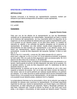 EFECTOS DE LA REPRESENTACiÓN SUCESORIA
ARTíCULO 684
Quienes concurran a la herencia por representación sucesoria, reciben por
estirpes lo que habría correspondido al heredero a quien representan.
CONCORDANCIA:
C.C. arl.681
Comentario
Augusto Ferrero Costa
Visto que uno de los efectos de la representación es que las liberalidades
recibidas por el representado son colacionables -reputándose por tanto a cuenta
de la herencia del representante-, es muy importante definir la disyuntiva de la
exigencia o no de la pluralidad de estirpes para que opere la representación; pues,
si la sucesión es por derecho propio, no se dará dicho efecto. La cuestión es
relevante en relación a los anticipas de legítima otorgados por el causante al
representado. Si existiese una sola estirpe, resulta propio preguntarse si los
descendientes de ésta heredan por representación o por derecho propio. Si lo
hacen por representación, deberá colacionarse el anticipo al representado,
aumentando a.cuota de libre disposición del causante. Ejemplo: X tiene un solo
hijo: A. A
tiene'un hijo: B. X. tenía lfrf)..~¡monio de 150. Había donado 40 a A, quien lo
premi.Jere, y déja así. un SJ,c e rvt qe 110. Si se colaciona el anticipo, la partición
se hará sobre 150 y la cuota de libre disposición será una tercera parte: 50. Si X
dispone de ella a favor de un tercero: C, B recibirá 60.
Si suceden por derecho propio, el anticipo se considerará como una donación a un
tercero, disminuyendo la porción de libre disposición del actor de la sucesión. En
el ejemplo anterior, la cuota de libre disposición será 10, restándose de ella la
donación hecha a A. Así:
Adicionalmente, la solución por la que se opte será distinta en uno u otro caso
respecto al derecho de acrecer. Así, en el caso del mismo número de nietos en
dos ramas -caso en el cual la partición por cabezas resulta idéntica a la partición
por estirpes-, si un nieto renuncia su parte acrecerá solo la de los coherederos del
mismo tronco, si la sucesión es por representación, y la de todos los coherederos,
si la sucesión es por derecho propio, sostienen Col in y Capitant.
La jurisprudencia francesa se ha pronunciado a favor de la solución que exige la
pluralidad de estirpes para reconocer la representación. El principal argumento
esgrimido ha sido que, siendo la representación una ficción legal y una institución
excepcional, no debe aplicarse por extensión. Ripert y Boulanger participan de
esta tesis, indicando que "cuando el difunto ha tenido un hijo único que murió
antes, o es indigno o renunciante, el nieto sucede por derecho propio". Francois

 