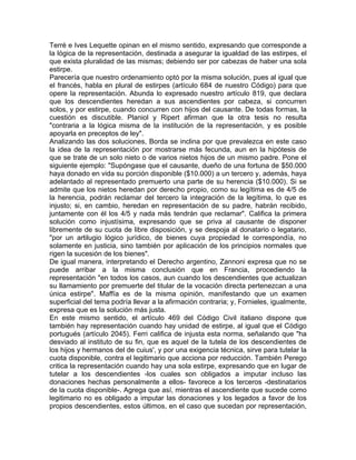Terré e Ives Lequette opinan en el mismo sentido, expresando que corresponde a
la lógica de la representación, destinada a asegurar la igualdad de las estirpes, el
que exista pluralidad de las mismas; debiendo ser por cabezas de haber una sola
estirpe.
Parecería que nuestro ordenamiento optó por la misma solución, pues al igual que
el francés, habla en plural de estirpes (artículo 684 de nuestro Código) para que
opere la representación. Abunda lo expresado nuestro artículo 819, que declara
que los descendientes heredan a sus ascendientes por cabeza, si concurren
solos, y por estirpe, cuando concurren con hijos del causante. De todas formas, la
cuestión es discutible. Planiol y Ripert afirman que la otra tesis no resulta
"contraria a la lógica misma de la institución de la representación, y es posible
apoyarla en preceptos de ley".
Analizando las dos soluciones, Borda se inclina por que prevalezca en este caso
la idea de la representación por mostrarse más fecunda, aun en la hipótesis de
que se trate de un solo nieto o de varios nietos hijos de un mismo padre. Pone el
siguiente ejemplo: "Supóngase que el causante, dueño de una fortuna de $50.000
haya donado en vida su porción disponible ($10.000) a un tercero y, además, haya
adelantado al representado premuerto una parte de su herencia ($10.000). Si se
admite que los nietos heredan por derecho propio, como su legítima es de 4/5 de
la herencia, podrán reclamar del tercero la integración de la legítima, lo que es
injusto; si, en cambio, heredan en representación de su padre, habrán recibido,
juntamente con él los 4/5 y nada más tendrán que reclamar". Califica la primera
solución como injustísima, expresando que se priva al causante de disponer
libremente de su cuota de libre disposición, y se despoja al donatario o legatario,
"por un artilugio lógico jurídico, de bienes cuya propiedad le correspondía, no
solamente en justicia, sino también por aplicación de los principios normales que
rigen la sucesión de los bienes".
De igual manera, interpretando el Derecho argentino, Zannoni expresa que no se
puede arribar a la misma conclusión que en Francia, procediendo la
representación "en todos los casos, aun cuando los descendientes que actualizan
su llamamiento por premuerte del titular de la vocación directa pertenezcan a una
única estirpe". Maffía es de la misma opinión, manifestando que un examen
superficial del tema podría llevar a la afirmación contraria; y, Fornieles, igualmente,
expresa que es la solución más justa.
En este mismo sentido, el artículo 469 del Código Civil italiano dispone que
también hay representación cuando hay unidad de estirpe, al igual que el Código
portugués (artículo 2045). Ferri califica de injusta esta norma, señalando que "ha
desviado al instituto de su fin, que es aquel de la tutela de los descendientes de
los hijos y hermanos del de cuius', y por una exigencia técnica, sirve para tutelar la
cuota disponible, contra el legitimario que acciona por reducción. También Perego
critica la representación cuando hay una sola estirpe, expresando que en lugar de
tutelar a los descendientes -los cuales son obligados a imputar incluso las
donaciones hechas personalmente a ellos- favorece a los terceros -destinatarios
de la cuota disponible-. Agrega que así, mientras el ascendiente que sucede como
legitimario no es obligado a imputar las donaciones y los legados a favor de los
propios descendientes, estos últimos, en el caso que sucedan por representación,

 