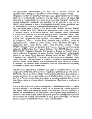 son injustamente discriminados y en este caso la posición sucesoria del
representante se distingue de aquella que sería deferida a su representado.
Interpretando el derecho español, Vattier opina que a pesar del silencio del Código
debe haber representación cuando hay una sola estirpe, porque el artículo 925
indica que la representación tiene lugar en la línea recta "siempre". Igual opinión
expresa Albaladejo, señalando que sucederá "no en atención a que por su
relación con el causante le toca el turno después de aquél, sino en atención a que,
por su relación con éste se le quiere para el puesto que él no ocupó".
tuito, con notas sobre el Derecho Civil español por Demófilo de Buen, Madrid,
Instituto Editorial Reus, 1955; FERRI, Luigi: Commentario del Codice Civile, a cura
di Antonio Scialoja e Giuseppe Branca, libro secondo, Oel/e Successioni,
Successioni in Generale, Art. 456511, Bologna, Nicola Zanichelli Editore, 1966;
FORNIELES, Salvador: Tratado de las Suc:esiones, tomo 1/, cuarta edición,
Buenos Aires, Tipográfica Editora Argentina, 1958; MAFFIA, Jorge O.: Tratado de
las Sucesiones, tomo 11, Buenos Aires, Depalma, 1982; PEREGO, Enrico: La
rappresentazione. Trattato di Diritto Privato, diretto da Pietro Rescigno. 5:
Successioni, tomo primo, Torino, UTET, 1982; PLANIOL, Marcelo y Jorge
RIPERT: Tratado Práctico de Derecho Civil Francés, tomo IV: Las Sucesiones,
traducción de Mario Díaz Cruz, Habana, Cultural, 1933; RIPERT, Georges y Jean
BOULANGER: Tratado de Derecho Civil (según el Tratado de Planiol), tomo X
(primer valumen), Sucesiones 1a. parte: Sucesión legal Sucesión testamentaria,
traducción de Delia García Daireaux, Buenos Aires, La Ley, 1965; TERRE,
Francois e Yves LEQUETTE: Drait Civil: Les Successions Les Libéralités, Paris,
Dalloz, 1983; VATTIER FUENZALlDA, Carlos: El derecho de representación en la
sucesión "mortis causa'; Madrid, Editorial Montecorvo, 1986; ZANNONI, Eduardo
A.: Derecho Civil. Derecho de las Sucesiones, tomo 11, tercera edición ampliada y
actualizada, Buenos Aires, Astrea, 1983.
Resulta curioso apreciar que el sistema que niega la representación en una sola
estirpe, como el francés, tiene opiniones respetuosas por la tesis opuesta, como la
de Planiol y Ripert, que hemos citado. Por lo contrario, el sistema que preconiza la
representación aun en una sola estirpe, como el italiano, tiene opiniones como las
de Ferri y Perego mencionadas que critican la solución adoptada. Como hemos
visto, Borda califica la primera solución de injustísima, y Ferri hace lo propio con la
segunda.
Nosotros somos de opinión que la representación debería operar siempre; trátese
de varias estirpes o de una sola, a pesar de los artículos de nuestra legislación
que hemos citado que parecerían inducir a lo contrario. Solo así, aplicando el
derecho de representación sin limitaciones, podrá operar congruentemente y a
cabalidad. Para evitar dudas, somos de opinión que debe consagrarse el principio
en una norma en nuestro ordenamiento, al igual que en el Código Civil italiano,
que disponga la representación cuando se dé una sola estirpe.

 