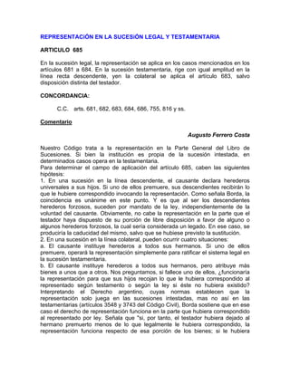 REPRESENTACiÓN EN LA SUCESiÓN LEGAL Y TESTAMENTARIA
ARTICULO 685
En la sucesión legal, la representación se aplica en los casos mencionados en los
artículos 681 a 684. En la sucesión testamentaria, rige con igual amplitud en la
línea recta descendente, yen la colateral se aplica el artículo 683, salvo
disposición distinta del testador.
CONCORDANCIA:
C.C. arts. 681, 682, 683, 684, 686, 755, 816 y ss.
Comentario
Augusto Ferrero Costa
Nuestro Código trata a la representación en la Parte General del Libro de
Sucesiones. Si bien la institución es propia de la sucesión intestada, en
determinados casos opera en la testamentaria.
Para determinar el campo de aplicación del artículo 685, caben las siguientes
hipótesis:
1. En una sucesión en la línea descendente, el causante declara herederos
universales a sus hijos. Si uno de ellos premuere, sus descendientes recibirán lo
que le hubiere correspondido invocando la representación. Como señala Borda, la
coincidencia es unánime en este punto. Y es que al ser los descendientes
herederos forzosos, suceden por mandato de la ley, independientemente de la
voluntad del causante. Obviamente, no cabe la representación en la parte que el
testador haya dispuesto de su porción de libre disposición a favor de alguno o
algunos herederos forzosos, la cual sería considerada un legado. En ese caso, se
produciría la caducidad del mismo, salvo que se hubiese previsto la sustitución.
2. En una sucesión en la línea colateral, pueden ocurrir cuatro situaciones:
a. El causante instituye herederos a todos sus hermanos. Si uno de ellos
premuere, operará la representación simplemente para ratificar el sistema legal en
la sucesión testamentaria.
b. El causante instituye herederos a todos sus hermanos, pero atribuye más
bienes a unos que a otros. Nos preguntamos, si fallece uno de ellos, ¿funcionaría
la representación para que sus hijos recojan lo que le hubiera correspondido al
representado según testamento o según la ley si éste no hubiera existido?
Interpretando el Derecho argentino, cuyas normas establecen que la
representación solo juega en las sucesiones intestadas, mas no así en las
testamentarias (artículos 3548 y 3743 del Código Civil), Borda sostiene que en ese
caso el derecho de representación funciona en la parte que hubiera correspondido
al representado por ley. Señala que "si, por tanto, el testador hubiera dejado al
hermano premuerto menos de lo que legalmente le hubiera correspondido, la
representación funciona respecto de esa porción de los bienes; si le hubiera

 