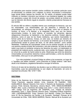 ser aplicados para resolver también ciertos conflictos de carácter particular como
el mencionado, su carácter civil y religioso, su forma, inhumación o incineración,
lugar donde deban reposar las cenizas, etc. En efecto, el testador puede haber
instituido un heredero voluntario que excluye a sus herederos legales; los cuales
son apartados a pesar del vínculo de sangre. Los juristas citados se inclinan por
que la intención del difunto regule la situación, citando jurisprudencia francesa en
ese sentido.
El artículo 660 se refiere a aquellos bienes que constituyen la herencia, que son
los trasmisibles. Los intrasmisibles, por ser derechos o atributos de la
personalidad, se extinguen con la muerte del titular, como son el derecho al
nombre, al honor, a la libertad, a la integridad física -que son los bienes
denominados innatos-, la renta vitalicia, el mandato, los alimentos, algunas
obligaciones tributarias, la habitación y los derechos políticos. Existen algunos
derechos, como el caso de los títulos nobiliarios, que siendo trasmisibles no
forman parte de la herencia. Incluso, en este caso, se reciben por derecho de
sangre y no por derecho de herencia, "y el sucesor se entiende que lo es del que
primeramente recibió la gracia del título, no del último tenedor", como señala
Albaladejo. Tratándose de copropiedad, existe una de carácter singular, en la que
una persona resulta el titular del continente y otra del contenido. Se trata de cartas
sobre cuyo texto el remitente conserva los derechos de autor y el destinatario la
propiedad del material escrito, pudiendo éste, como señala De Gásperi, destruirlo
en virtud de su poder de hecho sobre la carta. Obsérvese que entre los derechos
intrasmisibles se encuentran derechos incluso patrimoniales, y entre los derechos
trasmisibles, otros que no son patrimoniales.
Con más propiedad, el actual Código se refiere a los sucesores, en lugar de
a "aquéllos que deben recibirla", como prescribía el Código anterior. Vale decir,
alude a los herederos y legatarios llamados a recoger la herencia.
Como en el caso de los derechos, las deudas a que se refiere son únicamente las
trasmisibles, pues las personalísimas no son objeto de trasmisión, tal como lo
expresan los artículos 188, 1218 Y 1363.

DOCTRINA
Actas de las Sesiones de la Comisión Reformadora del Código Civil peruano,
Tercer Fascículo, segunda edición, Lima, Imprenta CA Castrillón, 1928;
ALBALADEJO, Manuel. Derecho Civil, tomo V: Derecho de Sucesiones, volumen
primero: Parte General, Barcelona, Librería Bosch, 1979; ARIAS-SCHREIBER
PEZET, Max. Luces y Sombras del Código Civil, tomo 1, Lima, Librería Studium,
1991; Código Civil de Argentina; DE GÁSPERI, Luis. Tratado de Derecho
Hereditario, tomo 1, Parte General, Buenos Aires, Tipográfica Editora Argentina,
1953; LOEWENWARTER, Víctor. Derecho Civil Alemán. Código Civil Alemán,
tomo III: De los Derechos de Familia y de Sucesión, Santiago, Prensas de la
Universidad de Chile, 1936; MEZA BARROS, Ramón. Manual de la Sucesión por

 