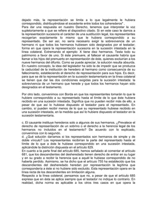 dejado más, la representación se limita a lo que legalmente le hubiera
correspondido, distribuyéndose el excedente entre todos los coherederos" .
Para dar una respuesta en nuestro Derecho, tenemos que interpretar la voz
supletoriamente a que se refiere el dispositivo citado. Si en este caso le damos a
la representación sucesoria el carácter de una sustitución legal, los representantes
recogerían exactamente lo mismo que le hubiera correspondido a su
representado. De ser así, no sería necesario exigir la sobrevivencia de un
hermano ni que todos los hermanos hubiesen sido designados por el testadar;
forma en que opera la representación sucesoria en la sucesión intestada en la
línea colateral. Extremando el ejemplo: X tiene diez hermanos. Testa todo su
patrimonio a favor de uno. Si éste premuere, al fallecer el causante habría que
llamar a los hijos del premuerto en representación de éste, quienes excluirían a los
nueve hermanos del difunto. Como se puede apreciar, la solución resulta absurda.
En nuestro concepto, la idea del legislador ha sido la de impedir que se produzca
la caducidad de la institución de heredero al hermano como consecuencia de su
fallecimiento, estableciendo el derecho de representación para sus hijos. Es decir,
para que se dé la representación en la sucesión testamentaria en la línea colateral
se tienen que dar las dos condiciones exigidas para la sucesión intestada: la
sobrevivencia de un hermano que herede y que todos los hermanos hayan sido
designados en el testamento.
Por otro lado, convenimos con Borda en que los representantes tomarán lo que le
hubiere correspondido a su representado hasta el límite de lo que éste hubiera
recibido en una sucesión intestada. Significa que no pueden recibir más de ello, a
pesar de que así lo hubiese dispuesto el testador para el representado. En
cambio, sí pueden recibir menos de lo que su representado hubiese recibido en
una sucesión intestada, en la medida que así lo hubiere dispuesto el testador en la
sucesión testamentaria.
c. El causante instituye herederos solo a algunos de sus hermanos. ¿Prevalece el
derecho de representación de un sobrino o el derecho a la herencia legal de los
hermanos no incluidos en el testamento? De acuerdo con lo explicado,
convenimos con lo segundo.
d. ¿Qué solución daríamos si los representados son hermanos de simple y de
doble vínculo? Los representantes recibirían la parte del representado hasta el
límite de lo que a éste le hubiese correspondido en una sucesión intestada,
aplicándole la distinción dispuesta en el artículo 829.
En cuanto a la parte final del artículo 685, hemos señalado al comentar el artículo
681, que los descendientes del desheredado tienen derecho de entrar en su lugar
y en su grado a recibir la herencia que a aquél le hubiese correspondido de no
haberla perdido. Asimismo, se ha dicho que el artícuio 755 ha establecido que los
descendientes del desheredado heredan por representación la legítima que
correspondería a éste si no hubiere sido excluido. Esta representación opera en la
línea recta de los descendientes sin limitación alguna.
Respecto a la línea colateral, pensamos que no, a pesar de que el artículo 685
expresa que en ésta se aplica siempre que el testador no indique lo contrario. En
realidad, dicha norma es aplicable a los otros tres casos en que opera la

 