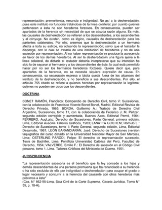 representación: premoriencia, renuncia e indignidad. No así a la desheredación,
pues este instituto no funciona tratándose de la línea colateral, por cuanto quienes
pertenecen a ésta no son herederos forzosos. En consecuencia, pueden ser
apartados de la herencia sin necesidad de que se aduzca razón alguna. Es más,
las causales de desheredación se refieren a los descendientes, a los ascendientes
y al cónyuge. No existen, como es lógico, causales de desheredación para los
parientes colaterales. Por ello, creemos que la desheredación a un hermano
afecta a toda su estirpe, no actuando la representación; salvo que el testador la
disponga, con lo cual se trataría de una institución de herederos y no de una
sucesión por representación. Al no haber representación se produce la acrecencia
en favor de los demás herederos. Al ser la desheredación una figura ajena a la
línea colateral, de dictarla el testador debería interpretarse que su intención ha
sido la de separar al hermano y a los descendientes de éste, lo cual está permitido
hacer por no ser los hermanos herederos forzosos. Quiere decir que, para
apartarlos de la herencia, no se necesita siquiera expresión de causa. En
consecuencia, su separación expresa o tácita queda fuera de los alcances del
instituto de la desheredación, y no beneficia a sus descendientes. Por ello, el
artículo 755 citado se refiere a quienes heredan por representación la legítima;
quienes no pueden ser otros que los descendientes.
DOCTRINA
BONET RAMÓN, Francisco: Compendio de Derecho Civil, tomo V: Sucesiones,
con la colaboración de Francisco Vicente Bonet Bonet, Madrid, Editorial Revisla de
Derecho Privado, 1965; BORDA, Guillermo A.: Tratado de Derecho Civil
Argentino, Sucesiones, tomo 11, con la colaboración de Federico J. M. Peltzer,
segunda edición corregida y aumentada, Buenos Aires, Editorial Perrol, 1964;
FERRERO, Augl,¡sto: Derecho de Sucesiones, Parte General, primera edición,
Lima, Editorial Ausonia Talleres Gráficos, 1983; LANATTA GUILHEM, Rómulo E.:
Derecho de Sucesiones, tomo 1: Parte General, segunda edición, Lima, Editorial
Desarrollo, 1981; LEÓN BARANDIARÁN, José: Derecho de Sucesiones (versión
taquigráfica del curso dictado en la Universidad Nacional Mayor de San Marcos),
Lima; OSTERLlNG PARODI, Felipe: El derecho de representación sucesorio,
Tesis de Bachiller. Lima, Pontificia Universidad Católica del Perú, Facultad de
Derecho, 1954; VALVERDE, Emilio F.: El Derecho de sucesión en el Código Civil
peruano, tomo 1, Lima, Talleres Gráficos del Ministerio de Guerra, 1951.
JURISPRUDENCIA
"La representación sucesoria es el beneficio que la ley concede a los hijos y
demás descendientes de una persona premuerta que ha renunciado a su herencia
o ha sido excluida de ella por indignidad o desheredación para ocupar el grado o
lugar necesario y concurrir a la herencia del causante con otros herederos más
próximos a éste"
(Cas. N° 862-95-Lima, Sala Civil de la Corte Suprema, Gaceta Jurídica, Tomo N°
55, p. 18-A).

 