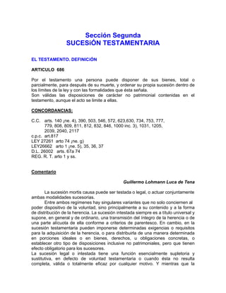 Sección Segunda
SUCESiÓN TESTAMENTARIA
EL TESTAMENTO. DEFINICiÓN
ARTICULO 686
Por el testamento una persona puede disponer de sus bienes, total o
parcialmente, para después de su muerte, y ordenar su propia sucesión dentro de
los límites de la ley y con las formalidades que ésta señala.
Son válidas las disposiciones de carácter no patrimonial contenidas en el
testamento, aunque el acto se limite a ellas.
CONCORDANCIAS:
C.C. arts. 140 ¡ne. 4), 390, 503, 546, 572, 623,630, 734, 753, 777,
779, 808, 809, 811, 812, 832, 846, 1000 inc. 3), 1031, 1205,
2039, 2040, 2117
c.p.c. art.817
LEY 27261 arto 74 ¡ne. g)
LEY26662 arto 1 ¡ne. 5), 35, 36, 37
D.L. 26002 arts. 67a 74
REG. R. T. arto 1 y ss.

Comentario
Guillermo Lohmann Luca de Tena
La sucesión mortis causa puede ser testada o legal, o actuar conjuntamente
ambas modalidades sucesorias.
Entre ambos regímenes hay singulares variantes que no solo conciernen al
poder dispositivo de la voluntad, sino principalmente a su contenido y a la forma
de distribución de la herencia. La sucesión intestada siempre es a título universal y
supone, en general y de ordinario, una transmisión del íntegro de la herencia o de
una parte alícuota de ella conforme a criterios de parentesco. En cambio, en la
sucesión testamentaria pueden imponerse determinadas exigencias o requisitos
para la adquisición de la herencia, o para distribuirla de una manera determinada
en porciones ideales o en bienes, derechos, u obligaciones concretas, o
establecer otro tipo de disposiciones inclusive no patrimoniales, pero que tienen
efecto obligatorio para los sucesores.
La sucesión legal o intestada tiene una función esencialmente supletoria y
sustitutiva, en defecto de voluntad testamentaria o cuando ésta no resulta
completa, válida o totalmente eficaz por cualquier motivo. Y mientras que la

 