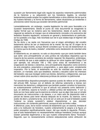sucesión por llamamiento legal solo regula los aspectos netamente patrimoniales
de la herencia y su adquisición por los herederos legales, la voluntad
testamentaria puede ampliar los sujetos beneficiados a otros distintos de los que la
ley hubiera llamado y la forma de llamamiento, sobre situaciones ya existentes o
previsiones sobre futuras que exceden del ámbito patrimonial.
Lamentablemente, sin embargo, nuestra legislación ha sido poco favorable a la
sucesión testamentaria. Desde el punto de vista documental es exagerada la
rigidez formal que se reclama para los testamentos; desde el punto de vista
negocial es estrecho el margen que el ordenamiento concede a la autonomía del
testadoro Nuestra regulación, sucesoria en general y testamentaria en particular,
se ha quedado a la zaga, más recortada aun de lo que estaba bajo el régimen del
Código de 1936.
Se ha dicho y se repite con frecuencia que el origen etimológico del vocablo
testamento deriva de ser un testimonio de la mente. No hay tal. El origen de la
palabra es algo incierto, aunque Biondi considera que "la raíz de testamentum es
la misma que la de testis y testatio", entendida como declaración de voluntad ante
testigos.
El testamento es, en esencia, no solo un documento -que por cierto también tiene
que serlo- sino principalmente un acto jurídico de naturaleza dispositiva que la
mayoría de los autores considera de carácter negocial. No dispositivo, entiéndase,
en el sentido de que a esta palabra se atribuye en otros lugares del Código Civil
(por ejemplo, los artículos 156 y 195) como actos de transferencia o de
enajenación de bienes o derechos, sino principalmente dispositivo como sinónimo
de acto preceptivo, prescriptivo o programático, o, para algún autor, simplemente
imperativo. Por lo tanto, el testamento es acto de voluntad que expresa una
decisión, un mandato; acto que establece, decreta y resuelve sobre los intereses
del testador, sea que recaigan sobre sus bienes, derechos u obligaciones, sea que
versen sobre otros asuntos o relaciones jurídicas de carácter no patrimonial.
Tal característica dispositivo-preceptiva aparece puesta de relieve en los párrafos
del artículo 686. Aunque con el defecto de referirse solamente a bienes (sin
mencionar los derechos y obligaciones que también pueden constituir la herencia),
es sustantivamente conforme lo que el artículo nos presenta como definición y
que, en definitiva, expone la función y utilidad jurídica del testamento. Y con su
texto se nos hace saber que la esencia es ordenar; que es algo más que un simple
documento de instrucciones o de deseos, o un mero acto de disposición total o
parcial de bienes para tener eficacia después de la muerte. Su esencia, como
acabo de decir y proclama la ley, es la de ser un acto por el cual el testador puede
"ordenar su propia sucesión"y estatuir disposiciones -o sea, decretar
instrucciones- sin contenido patrimonial, aunque el acto se limite a ellas.
A diferencia, pues, de la noción romana de testamento que, en esencia, limitaba el
acto a la institución de heredero, nuestro ordenamiento le asigna a la figura un
poder preceptivo significativamente mayor, del que resulta lo siguiente. Primero,
que el acto testamentario no necesariamente instituye herederos (incluso aunque
existan parientes legitimarios a los que nuestro ordenamiento llama ''forzosos",
Segundo, que no necesariamente contiene estipulaciones sobre atribución de

 