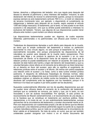 bienes, derechos u obligaciones del testador, sino que regula para después del
deceso lo atinente al patrimonio y otros intereses del testador -inclusive, la sola
declaración del interés de revocar lo anteriormente querido, porque la revocación
expresa siempre es acto testamentario (artículo 799 C.C.)-, e incidir en relaciones
de terceros (nombrando tutor, por ejemplo; o disponiendo el cumplimiento de
obligaciones y deberes para después de su muerte, según expresa el artículo
1295 del Código mexicano). El testamento, por lo tanto, no solo puede no ser título
sucesorio o de adquisición, sino que su ámbito puede extenderse a intereses no
exclusivos del testador. Tercero, que algunas de sus disposiciones pueden tener
eficacia ante mortem o post mortem con efecto retroactivo.
Las disposiciones testamentarias pueden ser, digamos, de cuatro especies
diferentes: patrimoniales o no patrimoniales; con eficacia post mortem o ante
mortem.
Tratándose de disposiciones llamadas a surtir efecto para después de la muerte,
es obvio que la simple confección del testamento e incluso su perfección
documental no crea vínculo alguno, no solo porque el testamento es, de suyo,
esencialmente revocable, sino porque precisamente las disposiciones de tal
naturaleza se quieren para después de la muerte (salvo excepciones). Pero
cuando ésta llega y se produce la apertura de la sucesión y en su caso
transmisión de bienes -si la disposición fuera de tal especie- es obvio que la
relación jurídica no puede establecerse con relación al causante. Sin duda que la
decisión de éste habrá sido fuente y origen del derecho del recipiendario y que su
voluntad llamada a tener efecto en el momento de la defunción es título transmisor
de un derecho en favor del sucesor, pero ello no significa el surgimiento de
relaciones jurídicas entre el sucesor y el difunto. (Ni menos aún podría aceptarse
una relación entre el sucesor y la masa, como si ésta tuviera entidad jurídica
autónoma. A despecho de defectuosa fraseología de diversas normas, debe
quedar claro que las obligaciones que se transmiten o los legados que el testador
establece originan un derecho de crédito contra los herederos. Quiero decir, los
deudores del cumplimiento ante los legatarios son los herederos, porque ni la
herencia ni la masa son sujetos ni por tanto pueden ser los deudores).
Supuestos sustancialmente diferentes son los de aquellas disposiciones que per
se pueden tener eficacia desde el momento de la confección del testamento
(siempre que su contenido se conozca, por cierto) y que, por lo tanto, no son
revocables o son de dudosa revocabilidad. Por ejemplo, el acto jurídico de
reconocimiento de filiación extramatrimonial, o el reconocimiento de una deuda, o
en la hipoteca que se constituye en testamento por escritura pública. Estas
disposiciones, a mi modo de ver, no son auténticamente testamentarias, aunque
aprovechen de la circunstancia del testamento y consten documental mente en él.
Pero son disposiciones con sustantividad propia y de ello se deriva que los efectos
que producen y las relaciones jurídicas pertinentes siguen la suerte de su especial
y propia naturaleza jurídica, que en nada se ve perturbada por la circunstancia de
tener cabida en el testamento. Se trata de actos, en suma, que por ser también
unilaterales pueden otorgarse con motivo o en el mismo documento del

 