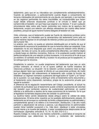 testamento, pero que en su naturaleza son completamente extratestamentarios.
Cuando se perfeccionan, y particularmente cuando llegan a conocimiento de
terceros interesados (el reconocimiento de una deuda, por ejemplo), o se inscriben
en los registros pertinentes los datos inscribibles, es incuestionable que hacen
surgir desde entonces situaciones jurídicas o el vínculo o deber que ya
compromete al testador, sin que haya que esperar a su deceso. Y si por cualquier
circunstancia tales actos solo fueran conocidos con motivo de la apertura del
testamento, surgirá una relación con efectos retroactivos (en cuanto ellos fueran
posibles), porque de igual manera hubiera obligado al testador en vida.
Visto, entonces, que el testamento puede ser fuente de relaciones jurídicas como
puede no serio, es indudable que la característica del testamento como acto no
puede hacerse reposar en el concepto de relación jurídica que constituye el núcleo
del numeral 140.
Lo anterior, por cierto, no queda en absoluto desdibujado por el hecho de que el
ordenamiento reconozca la posibilidad de que la herencia deba ser aceptada. Esta
aceptación no es una respuesta que cierre una presunta relación entre difunto y
sucesor. Se trata, en suma, de actos completamente diferentes, con distinto objeto
y desde luego en distintos momentos. Esto es, ni la aceptación puede implicar el
perfeccionamiento de una relación jurídica sucesoria, ni la renuncia el fin de la que
ya existiera. El contacto entre difunto y sucesor no se produce por la aceptación, ni
se extingue por la renuncia.
Establecido lo anterior, no puede pregonarse del testamento que sea un acto
jurídico ordinario, al menos si se lo quiere calificar de fuente creadora de
relaciones jurídicas. La situación -no la relación- jurídica sucesoria nace ex lege
porque alguien tiene que suceder al difunto en sus posiciones jurídicas; de modo
que por delegación del ordenamiento el testamento solo cumple la función de
establecer un régimen normativo sustitutorio del legal sobre el "quién" y el "cómo"
de la sucesión. Lo cual obliga a distinguir entre el testamento como documento y
el testamento como disposición normativa, propia de la autonomía privada que
regula la sucesión.
A diferencia de la regulación testamentaria del Código precedente, el actual ha
cuidado de puntualizar que el testamento puede contener expresiones de voluntad
del testador cuyo contenido carezca de sustantividad patrimonial, en cuanto
referido a la atribución o destino de la masa económica de la herencia. Es lo que
el legislador ha llamado disposiciones de carácter no patrimonial.
La doctrina había venido debatiendo desde antiguo sobre la validez de estas
estipulaciones. El tema entre nosotros ya ha quedado definitivamente zanjado. El
testamento es tal aunque su contenido se limite a disposiciones no patrimoniales y
completamente ajenas a lo relativo a la transmisión, distribución, o de otro modo
partición o adjudicación de activos o pasivos. Las disposiciones no patrimoniales
pueden tener carácter sucesoral o no. Vale decir, obedecer o estar vinculadas
causal mente a la muerte del testador, o estar completamente desprovistas de tal
connotación. (Ejemplos: artículos 8, 13, 14, 15, 503, 572 C.C.).
Nuestro Código no indica de una manera coherente y sistemática el conjunto de
características que determinan la función y contenido del testamento,

 
