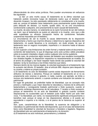 diferenciándolo de otros actos jurídicos. Pero pueden enumerarse sin esfuerzos
las siguientes:
a) Ser un acto mortis causa. El testamento es la última voluntad que
habiendo podido revocarse luego de declarada (salvo que el testador haya
devenido incapaz), ha sido expresada válidamente en consideración a la muerte;
esto es, porque el testador hace testamento pues precisamente quiere disponer
para después de deceso. La muerte, quede claro, no es una circunstancia
condicionante cualquiera, sino precisamente la razón causal del testamento.
La muerte, de esta manera, no solamente es la razón funcional de ser del instituto
-es decir, que el testamento se quiere en atención a la muerte-, sino que a ella
está supeditada su eficacia (excepción hecha de condiciones factuales
suspensivas impuestas por el testador).
La circunstancia de ser la muerte la causa determinante de la disposición
testamentaria y hecho que imprime eficacia o determina la vigencia dispositiva del
testamento, no puede llevamos a la conclusión, sin duda errada, de que el
testamento sea un negocio incompleto, imperfecto o in devenire hasta el deceso
de su autor.
b) Con sujeción a las limitaciones de orden formal y material sobre el documento y
contenido del testamento, lo que él disponga como acto jurídico válido prevalece
sobre la sucesión intestada o legal y sobre cualquier otra norma supletoria.
En todo caso, de producirse algún exceso del testador que resultara incompatible
con dictados legales, la disposición respectiva no necesariamente se invalida. En
el ánimo de proteger y de hacer respetar hasta donde sea posible la voluntad del
testador, la ley la reconduce a los límites máximos que tolera.
Siempre dentro de los marcos legales, la voluntad expresada en el testamento rige
la sucesión del difunto. El testador, dice el artículo 686, dispone para después de
su muerte y ordena su propia sucesión.
c) El testamento es acto de liberalidad cuando exista disposición de llamamiento
atributivo de bienes o derechos. Porque en realidad el testamento en sí no es
propiamente acto oneroso ni gratuito, ni nada, cuando, por ejemplo, se limita a
revocar otro testamento anterior, o cuando contiene una indicación de carácter no
patrimonial.
En lugar de gratuidad, es preferible hablar de liberalidad, que es concepto más
preciso y restringido y que mejor describe la naturaleza y manera de la atribución
testamentaria y consiguiente traslado patrimonial a título sucesorio, cuando el
testamento contenga disposiciones de tal naturaleza. Y recalco a título sucesorio,
porque el testamento no es acto de liberalidad ni gratuito cuando contiene
disposiciones no sucesorales que el testador pudo haber hecho por acto inter
vivos. Y la liberalidad, por cierto, no necesariamente significará enriquecimiento o
beneficio real, porque el cargo en las disposiciones afectas a él puede ser
equivalente o superior a la manda, o si el pasivo de la herencia es superior al
activo.
Son, pues, características de la liberalidad, la ausencia de obligación y la
naturaleza no patrimonial del interés del disponente, que en el caso del testamento
tiene como liberalidad la voluntad de favorecer a heredero o legatario. Negocios
de liberalidad solo son estrictamente el testamento y la donación.
d) El testamento es acto individual, personalísimo y unilateral.

 