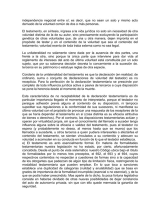 independencia negocial entre sí; es decir, que no sean un solo y mismo acto
derivado de la voluntad común de dos o más personas.
El testamento, en síntesis, ingresa a la vida jurídica no solo sin necesidad de otra
voluntad distinta de la de su autor, sino precisamente excluyendo la participación
genética de otras voluntades que, de una u otra manera, dejen impronta en el
propósito de testar y en el contenido de la voluntad que sea el contenido del
testamento; voluntad exenta de toda traba externa como no sea legal.
La unilateralidad no solamente viene dada por la ausencia de dos partes, una
frente a la otra, sino porque la única parte que interviene para dar vida al
reglamento de intereses del acto de última voluntad está constituida por un solo
sujeto, que por su soberana decisión decreta lo concerniente a la sucesión de.
terceros en su patrimonio o estatuye reglas de otra especie.
Corolario de la unilateralidad del testamento es que la declaración (en realidad, de
ordinario, suma o conjunto de declaraciones de voluntad del testador) es no
recepticia. Para la perfección de la declaración testamentaria se prescinde por
completo de toda influencia jurídica activa o pasiva de terceros a cuya disposición
se pone la herencia desde el momento de la muerte.
Esta característica de no receptabilidad de la declaración testamentaria es de
particular importancia llegado el momento de interpretarla, porque el testador no
persigue adhesión previa alguna al contenido de su disposición, ni tampoco
supeditar sus regulaciones a la conformidad de sus sucesores, ni manifiesta su
última voluntad con el propósito de provocar una respuesta de los receptores de la
que se haría depender el testamento en sí (cosa distinta es su eficacia atributiva
de bienes o derechos). Por el contrario, las disposiciones testamentarias actúan y
operan por virtualidad propia, sin que el conocimiento del llamado a suceder tenga
influencia alguna sobre la eficacia o validez del testamento, pues el testador no
espera (y probablemente no desea, al menos hasta que se muera) que los
llamados a sucederle, u otros terceros a quien pudiera interesarles o afectarles el
contenido del testamento, se sientan vinculados a su contenido y adecuen su
voluntad o acomoden en su conducta en función de lo que el testador establezca.
e) El testamento es acto esencialmente formal. En materia de formalidades
testamentarias nuestra legislación no ha estado, por cierto, afortunadamente
concebida. Desde el punto de vista sistemático nuestro Código ubica bajo el rótulo
de formalidades por lo menos tres preceptos, el 692, el 693 y el 694, cuyos
respectivos contenidos no respectan a cuestiones de formas sino a la capacidad
de los otorgantes que padezcan de algún tipo de limitación física, restringiendo la
modalidad testamentaria que pueden emplear. En lo que toca a sanciones
establece una duplicidad de categorías (nulidad y anulabilidad) que se basa en
grados de importancia de la formalidad incumplida (esencial o no esencial), y de la
que se podía haber prescindido. Mas aparte de lo dicho, la poca fortuna legislativa
consiste en haberse olvidado de otras nuevas posibilidades de dejar constancia
del acto de autonomía privada, sin que con ello quede mermada la garantía de
seguridad.

 