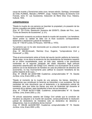 causa de muerte y Donaciones entre vivos, tercera edición, Santiago, Universidad
de Chile; PLANIOL, Marcelo y RIPERT, Jorge. Tratado Práctico de Derecho Civil
Francés, tomo IV: Las Sucesiones, traducción de Mario Díaz Cruz, Habana,
Cultural, 1933.
JURISPRUDENCIA
"Desde la muerte de una persona se trasmiten la propiedad y la posesión de los
bienes a aquellos que deben recibir/os"
(Exp. N° 781-73-Ica, Resolución Suprema del 20/09/73, Zárate del Pino, Juan,
"Curso de Derecho de Sucesiones", p. 21).
"La trasmisión sucesoria se produce desde la muerte del causante. Los herederos
deben probar su calidad de tales con el título sucesorio correspondiente,
testamento o declaración judicial de herederos"
(Cas. N° 1182-97-Loreto, El Peruano, 18/07/98, p. 1472).
"La persona que no ha sido reconocida por su presunto causante no puede ser
declarada heredera"
(Exp. N° 983-95-Ancash, Ramírez Cruz, Eugenio, "Jurisprudencia Civil y
Comercial", p. 255).
"Para el pronunciamiento sobre el fondo del asunto (acción petitoria de herencia),
desde luego, no es óbice la existencia de dos declaratorias de herederos respecto
de un mismo causahabiente, pues, en todo caso, estando a las previsiones
contenidas en el segundo parágrafo del citado dispositivo legal (artículo
seiscientos sesenticuatro del Código Civil, referido a la acumulación de la acción
petitoria con la de declaración de heredero en caso de preterición de derechos del
accionante), no hay inconveniente para calificar la vocación hereditaria de las
partes respecto al de cujus..."
(Exp. N° 246-96 del 22/04/1996 Cuadernos Jurisprudenciales N° 19. Gaceta
Jurídica. Lima, Enero 2003. p. 56).
"Desde el momento de la muerte de una persona, los bienes, derechos y
obligaciones que constituyen la herencia se transmiten a sus sucesores. No hay
necesidad de más documento que el testamento o la declaratoria judicial de
herederos, para que todos los bienes que eran de titularidad del causante al
momento de su deceso, sean transferidos a favor de sus herederos"
(Exp. N° 1776-98 de/19/11/1998. Cuadernos Jurisprudenciales N° 19. Gaceta
Jurídica. Lima, Enero 2003. p. 23).
"El artículo seiscientos sesenta del Código Civil señala que la condición de
heredero se adquiere a la muerte del causante, consecuentemente la resolución
judicial de declaratoria de herederos solo es declarativa de derechos y
obligaciones, mas no constitutiva de los mismos"
(Cas. N° 850-96 de/24/06/1997. Cuadernos Jurisprudenciales N° 19. Gaceta
Jurídica. Lima, Enero 2003. p.50).

 