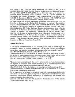 Civil, tomo V; vol. l. Editorial Bosch. Barcelona, 1981; DIEZ PICAZO, Luis y
GULLON BALLESTEROS, Antonio. Sistema de Derecho Civil. Editorial Tecnos.
Madrid, 1990; ESPINAR LAFUENTE, F. La herencia legal y el testamento.
Editorial Bosch, Barcelona, 1956; FERRERO COSTA, Augusto. Derecho de
Sucesiones. En Tratado de Derecho Civil. Universidad de Lima. Lima, 1994;
GOMES, O. Sucessóes. Editorial Forense. Río de Janeiro, 1970; JORDANO BAR
EA, J.B. La interpretación del testamento. Editorial Bosch. Barcelo
na, 1958; LANATTA, Rómulo. Exposición de Motivos y Comentarios al Libro de
Derecho de Sucesiones. En Código Civil. Exposición de Motivos y Comentarios,
dirigido por REVOREDO, Delia. Lima, 1985; LEON BARANDIARAN, José. Tratado
de Derecho Civil, tomo V/I Derecho de Sucesiones. Gaceta Jurídica, Lima, 1995;
LOHMANN LUCA DE TENA, Guillermo. Derecho de Sucesiones, tomo ,. Fondo
Editorial de la Pontificia Universidad Católica del Perú. Lima, 1995; LLEDO
YAGUE, F. Derecho de Sucesiones. Universidad de Deusto, Bilbao, 1989;
MAFFIA, J.O. Tratado de las Sucesiones, tomo ,. Depalma. Buenos Aires, 1981;
OSSORIO MORALES, J. Manual de Sucesión Testada. Editoriallnstituto de
Estudios Políticos. Madrid, 1957; RIVAS MARTINEZ, J.J. Derecho de Sucesiones.
Común y Foral. Editorial Dykinson. Madrid, 1989; ROCA SASTRE, L. Derecho de
Sucesiones. Editorial Bosch. Barcelona, 1989.
JURISPRUDENCIA
"La sucesión testamentaria no es una entidad jurídica, sino un estado legal de
condominio sujeto a normas específicas, por lo que resulta improcedente
demandar a una sucesión sin indicar quiénes son los herederos que la integran"
(Exp. N° 1241-89-Loreto, Gaceta Jurídica, N° 12, p. 11-A).
"Habiéndose declarado judicialmente la autenticidad de un testamento ológrafo,
los familiares supérstites (herederos del cuarto orden) deben ceder sus derechos
hereditarios frente al heredero instituido en el testamento ológrafo"
(Exp. N° 1959-92 Lima, Gaceta Jurídica, Tomo N° 32, p. 14-A).
"Es contraria al orden público la disposición testamentaria por la cual se establece
un régimen de indivisión entre varias personas y en la cual se dispone que el
último sobreviviente adquirirá la propiedad definitiva del bien"
(Cas. N° 87-96, El Código Civil a través de /a Jurisprudencia Casatoria, p. 245).
"Se debe distinguir el codicílo de testamento, que es la declaración de la última
voluntad del causante del testamento.
En un proceso no contencioso no se puede declarar la invalidez de un testamento
al resolver una oposición, porque requiere de todo un proceso contencioso, con
demanda, contestación, prueba, sentencia y la intervención del albacea para
sostener la validez del testamento"
(Cas. N° 1380- T-97 de/24/04/1998. Cuadernos Jurisprudencia/es N° 19. Gaceta
Jurídica. Lima, Enero 2003, p. 42).

 
