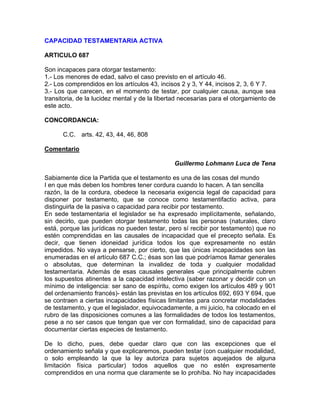 CAPACIDAD TESTAMENTARIA ACTIVA
ARTICULO 687
Son incapaces para otorgar testamento:
1.- Los menores de edad, salvo el caso previsto en el artículo 46.
2.- Los comprendidos en los artículos 43, incisos 2 y 3, Y 44, incisos 2, 3, 6 Y 7.
3.- Los que carecen, en el momento de testar, por cualquier causa, aunque sea
transitoria, de la lucidez mental y de la libertad necesarias para el otorgamiento de
este acto.
CONCORDANCIA:
C.C. arts. 42, 43, 44, 46, 808
Comentario
Guillermo Lohmann Luca de Tena
Sabiamente dice la Partida que el testamento es una de las cosas del mundo
I en que más deben los hombres tener cordura cuando lo hacen. A tan sencilla
razón, la de la cordura, obedece la necesaria exigencia legal de capacidad para
disponer por testamento, que se conoce como testamentifactio activa, para
distinguirla de la pasiva o capacidad para recibir por testamento.
En sede testamentaria el legislador se ha expresado implícitamente, señalando,
sin decirlo, que pueden otorgar testamento todas las personas (naturales, claro
está, porque las jurídicas no pueden testar, pero sí recibir por testamento) que no
estén comprendidas en las causales de incapacidad que el precepto señala. Es
decir, que tienen idoneidad jurídica todos los que expresamente no están
impedidos. No vaya a pensarse, por cierto, que las únicas incapacidades son las
enumeradas en el artículo 687 C.C.; ésas son las que podríamos llamar generales
o absolutas, que determinan la invalidez de toda y cualquier modalidad
testamentaria. Además de esas causales generales -que principalmente cubren
los supuestos atinentes a la capacidad intelectiva (saber razonar y decidir con un
mínimo de inteligencia: ser sano de espíritu, como exigen los artículos 489 y 901
del ordenamiento francés)- están las previstas en los artículos 692, 693 Y 694, que
se contraen a ciertas incapacidades físicas limitantes para concretar modalidades
de testamento, y que el legislador, equivocadamente, a mi juicio, ha colocado en el
rubro de las disposiciones comunes a las formalidades de todos los testamentos,
pese a no ser casos que tengan que ver con formalidad, sino de capacidad para
documentar ciertas especies de testamento.
De lo dicho, pues, debe quedar claro que con las excepciones que el
ordenamiento señala y que explicaremos, pueden testar (con cualquier modalidad,
o solo empleando la que la ley autoriza para sujetos aquejados de alguna
limitación física particular) todos aquellos que no estén expresamente
comprendidos en una norma que claramente se lo prohíba. No hay incapacidades

 