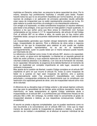 implícitas en Derecho; antes bien, se presume la plena capacidad de obrar. Por lo
mismo, tampoco hay prohibiciones implícitas o virtuales para testar. Pueden
hacerlo todos los que no se encuentren impedidos por norma taxativa, sin que por
razones de analogía o en aplicación de principios generales resulte admisible
crear casos de incapacidad que no estén expresamente previstos por la ley. En
esta materia no puede recurrirse a la analogía o a la interpretación extensiva.
Con arreglo a lo expresado, no debe considerarse incapaces (ni siquiera relativos)
para testar a los pródigos, a los que incurren en mala gestión o hayan quebrado, ni
tampoco a los que sufren pena que lleva anexa la interdicción civil. Aunque
contemplados en los incisos 4, 5 Y 8, respectivamente, del artículo 44 del Código
Civil, el artículo 687 no se refiere a ellos, de suerte que no hay motivo para
impedirles testar, aunque se encuentren relativamente impedidos de celebrar otros
actos.
Las incapacidades generales que impiden otorgar testamento válido son, desde
luego, incapacidades de ejercicio. Pero a diferencia de otros actos o negocios
jurídicos en los que la incapacidad para celebrar el acto puede ser suplida
mediante actuación representativa, no es así en el testamento.
Consiguientemente, quien no puede testar por sí mismo tampoco puede hacerlo
por intermedio de otro.
La referencia a la libertad como inciso 3) del artículo 687, alusivo a la capacidad,
es, por cierto, un grave error del legislador. La libertad es un requisito general de
todos los actos jurídicos y cuya ausencia repercute en vicio de la declaración de
voluntad (violencia absoluta o vis ablativa), o en vicio de la formación de voluntad,
no en capacidad. Obviamente, la exigencia de la debida libertad en el momento de
testar es duplicidad por completo impertinente en este lugar, causando una
confusión innecesaria.
Mas aparte de la cuestión de libertad, nuestro Código considera en el artículo 687
(repitiendo el yerro en que incurre el artículo 43, inciso 2) como incapaces de
testar no a quienes en rigor sean incapaces de ejercicio, sino a quienes
circunstancialmente estén ("se encuentren") imposibilitados con voluntad
perturbada y consiguientes problemas de discernimiento que no constituyen una
restricción a la capacidad general de obrar, sino de incapacidad natural como vicio
de la voluntad.
A diferencia de su disciplina bajo el Código anterior y del actual régimen ordinario
que rige para la generalidad de los demás actos jurídicos (excepción hecha del
matrimonio), en sede testamentaria el vigente Código solamente alude a
incapacidades en el artículo 687, o a prohibiciones (por limitaciones físicas) en los
artículos 692 a 694. Sin embargo, ha omitido tratar lo concerniente al grado de
incapacidad absoluta o relativa, ya sus respectivas consecuencias: nulidad o
anulabilidad.
El asunto se presta a algunas complejidades, que no pueden resolverse como no
sea recurriendo a la concordancia con el artículo 808 C.C. Creo que la mejor
manera de exponer cuándo la incapacidad es absoluta o relativa, y cuándo la
sanción es de nulidad o anulabilidad, es al efectuar el examen individual de las

 