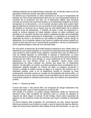 distintas hipótesis que el ordenamiento contempla. Así, al estudiar cada uno de los
supuestos veremos la sanción que debe corresponderle.
Es doctrina que mayormente no tiene adversarios la de que la incapacidad del
testador que vicie el acto testamentario tiene que ser una incapacidad existente al
momento de la confección del acto. En el testamento abierto este momento
coincide con la fecha de la escritura pública, en el testamento ológrafo es la fecha
consignada en el documento, y en el cerrado (aunque sobre esto puede haber
alguna polémica) es la fecha en que se levanta el acta notarial. Da igual el estado
del testador al momento de la muerte (que es solo determinante de la eficacia
temporal inicial del testamento). Y también da igual si sufre de enajenación o
pierde la cordura después de haber testado, porque se debe considerar que
persistió en su voluntad mientras tuvo aptitud, quedando privado de la posibilidad
de modificarlo cuando sobreviene la incapacidad. Lo importante es el estado de
capacidad de hecho o de derecho en que estaba el testador cuando otorgó su
testamento. Es el momento sobre el que recae el análisis del animus testandi en
cuanto el acto sea fruto de un razonamiento consciente y normal y la declaración
como exponente lógico y claro de una voluntad lúcida.
Por otra parte, el transcurso de la edad tampoco subsana el vicio. Quiero decir, el
testamento que hubiera otorgado un muchacho de diecisiete años será igualmente
nulo aunque su autor hubiera vivido, digamos, cuarenta años más. Se trata de un
vicio de nulidad absoluta no confirmable ni expresa ni tácitamente. La única
manera de salvar el contenido de su voluntad, si al autor le diera pereza repetirla o
reproducirla por entero, sería otorgar un nuevo testamento en el cual le bastaría
expresarse con una fórmula similar a la siguiente: "quiero ahora como
disposiciones de última voluntad, las mismas que quise con mi testamento
anterior". Es discutible, en cambio, si pudiera aceptarse como convalidación de un
testamento ológrafo otorgado en minoría de edad, su posterior conversión a
cerrado y entrega al notario cuando se llegue a la mayoría. Me inclinaría por la
respuesta positiva, pues si en el testamento cerrado la voluntad se hace
jurídicamente relevante cuando se cumplen las formalidades del artículo 609, y si
para entonces ya se es mayor de edad, ha de entenderse que en ese momento es
nuevamente querida la voluntad antes escrita, pero que carecía de trascendencia
jurídica.
Inciso 1 °: menores de edad
A tenor del inciso 1° del artículo 687, son incapaces de otorgar testamento "los
menores de edad, salvo el caso previsto en el artículo 46':
Con arreglo a lo anterior, no pueden otorgar testamento válido los menores de
dieciocho años. Solo cumplidos los dieciocho años es cuando se adquiere la
mayoría de edad. Según el artículo 42 del Código, tienen plena capacidad de
ejercicio de sus derechos civiles las personas que hayan cumplido la expresada
edad.
La norma reclama años cumplidos. En concordancia con ello, siendo rigurosos
habría que sostener que la edad se cumple, y que la mayoría de edad se alcanza,
luego de transcurridos dieciocho años desde la hora del nacimiento. Lo que, por

 