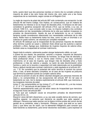 tanto, quiere decir que dos personas nacidas un mismo día no cumplen ambas la
mayoría de edad a las cero horas del mismo día, sino cada una a las horas
respectivas de su nacimiento, según conste en el Registro Civil.
La regla de mayoría de edad del artículo 687 solo contempla una excepción: la del
artículo 46 del mismo Código. Eso implica, en consecuencia, que en materia de
testamentos no interesa si se es mayor de dieciséis años, ni tampoco es del caso
considerar la genérica excepción del artículo 219.2, que se remite, a su vez, al
artículo 1358 C.C., que concede valor (o sea, no impone nulidad) a los contratos
relacionados con las necesidades ordinarias de la vida que realicen incapaces no
privados de discernimiento. Aparte de que el testamento no es un contrato,
tampoco puede considerarse relacionado con necesidades ordinarias de la vida
diaria. Nadie hace su testamento todos los días, como no sea un bromista o un
indeciso en grado extremo, de voluntad por completo inestable.
El artículo 46 estatuye que la incapacidad de las personas mayores de dieciséis
años termina cuando se casan u obtienen título oficial que les autorice a ejercer
profesión u oficio. Agrega que, tratándose de mujeres mayores de catorce años,
también cesa su incapacidad al contraer matrimonio.
Según todo lo anterior, solamente pueden otorgar testamento válido, en cual
o quiera de sus clases, las personas, varones o mujeres, mayores de dieciocho
años cumplidos, salvo que: tratándose de hombres, se tenga más de dieciséis y
título profesional oficial, o con la misma edad mínima y que haya contraído
matrimonio; en el caso de mujeres, que tengan más de dieciséis años y título
profesional, o más de catorce y casada. La razón de esta discriminación entre
hembra y varón en lo tocante a capacidad civil está relacionada con la posibilidad
física y aptitud mental para contraer matrimonio y está regulada en el artículo 241 ,
¡nc. 1 Q. Se considera que la pubertad del varón termina al concluir los quince
años, o sea, al tener dieciséis cumplidos; en el caso de las mujeres se presume
que termina la pubertad cuando se cumplen catorce años.
¿Cuál es la sanción al acto de última voluntad otorgado por personas menores de
edad y no comprendidas en las excepciones del artículo 46? En tal caso el
testamento es nulo. Así lo declara explícitamente el artículo 808, que menciona a
los incapaces menores de edad.
Inciso 2°: los comprendidos en los incisos 2° y 3° del artículo 43, y en los incisos
2°, 3°, 6° Y 7° del artículo 44 del Códieo Civil
Veamos separadamente cada uno de estos casos de incapacidad que menciona
el segundo inciso del artículo 687.
a) "Los que por cualquier causa se encuentren privados de discernimiento"
(artículo 43 inc. 2).
Discernir viene del latín discernere y a su vez este vocablo deriva de cernere, que
significa separar. La persona que discierne es aquella que sabe separar y
distinguir. Persona que sabe razonar con la lógica mínima propia del común de las
gentes de su ambiente, edad y formación. Persona, pues, que está en su sano
juicio y que tiene uso de razón, con la elemental inteligencia para conocer que
está haciendo su testamento, para tomar decisiones racionales y para expresar el

 