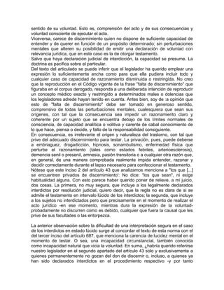 sentido de su voluntad. Esto es, comprensión del acto y de sus consecuencias y
voluntad consciente de ejecutar el acto.
Viceversa, carece de discernimiento quien no dispone de suficiente capacidad de
entender y de querer en función de un propósito determinado; sin perturbaciones
mentales que alteren su posibilidad de emitir una declaración de voluntad con
relevancia jurídica, que en este caso es la de otorgar testamento.
Salvo que haya declaración judicial de interdicción, la capacidad se presume. La
doctrina es pacífica sobre el particular.
Del texto del articulado se puede inferir que el legislador ha querido emplear una
expresión lo suficientemente ancha como para que ella pudiera incluir todo y
cualquier caso de capacidad de razonamiento disminuida o restringida. No creo
que la reproducción en el Código vigente de la frase "falta de discernimiento" que
figuraba en el corpus derogado, responda a una deliberada intención de reproducir
un concepto médico exacto y restringido a determinados males o dolencias que
los legisladores adrede hayan tenido en cuenta. Antes bien, soy de :a opinión que
esto de "falta de discernimiento" debe ser tomado en generoso sentido,
comprensivo de todas las perturbaciones mentales, cualesquiera que sean sus
orígenes, con tal que la consecuencia sea impedir un razonamiento claro y
coherente por un sujeto que se encuentra debajo de los límites normales de
consciencia, de capacidad analítica o volitiva y carente de cabal conocimiento de
lo que hace, piensa o decide, y falto de la responsabilidad consiguiente.
En consecuencia, es irrelevante el origen y naturaleza del trastorno, con tal que
prive del adecuado discernimiento para testar. La privación, pues, puede deberse
a embriaguez, drogadicción, hipnosis, sonambulismo, enfermedad física que
perturbe el razonamiento (tales como estados febriles, arterioesclerosis),
demencia senil o presenil, amnesia, pasión transitoria o a cualquier otra razón que,
en general, de una manera comprobada realmente impida entender, razonar y
decidir correctamente durante el lapso necesario para confeccionar el testamento.
Nótese que este inciso 2 del artículo 43 que analizamos menciona a "los que [...]
se encuentren privados de discernimiento': No dice: "los que sean", ni exige
habitualidad alguna. Con esto parece haber querido poner de relieve, a mi juicio,
dos cosas. La primera, no muy segura, que incluye a los legalmente declarados
interdictos por resolución judicial, quiero decir, que la regla no es clara de si se
admite el testamento en intervalo lúcido de los interdictos; la segunda, que incluye
a los sujetos no interdictados pero que precisamente en el momento de realizar el
acto jurídico -en ese momento, mientras dura la expresión de la voluntadprobadamente no discurren como es debido, cualquier que fuera la causal que les
prive de sus facultades o las entorpezca.
La anterior observación sobre la dificultad de una interpretación segura en el caso
de los interdictos en estado lúcido surge al concordar el texto de esta norma con el
del tercer inciso del artículo 687, que menciona la carencia de lucidez mental en el
momento de testar. O sea, una incapacidad circunstancial, también conocida
como incapacidad natural que vicia la voluntad. En suma, ¿habría querido referirse
nuestro legislador en el segundo apartado del artículo 43 solo y exclusivamente a
quienes permanentemente no gozan del don de discernir o, incluso, a quienes ya
han sido declarados interdictos en el procedimiento respectivo -y por tanto

 