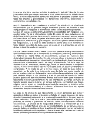 incapaces absolutos mientras subsista la declaración judicial-? Será la doctrina
jurisprudencial la que venga a resolver la duda y decirnos si se ha tratado de un
desliz, o de una redundancia, como para robustecer el propósito y querer cubrir
todos los ángulos y posibilidades de deficiencias intelectivas, ocasionales o
permanentes, constatadas o no.
A modo de conclusión, en conexión con el inciso 2° del artículo 43, los privados de
discernimiento que no pueden otorgar testamento (rectius, es inválido el que
otorguen) por ser incapaces al momento de testar, son las siguientes personas:
Los que en esa época estuvieran judicialmente incapacitados, son incapaces y no
pueden testar. Tal es la interpretación rígida. El estado de estos individuos es el
de jurídicamente incapaces, tanto como lo es un menor de edad, aunque tengan
madurez mental suficiente y superior a la de una persona de veinte años. La otra
interpretación, más flexible y que comparto, apuntaría a permitir el testamento de
los incapacitados, si a pesar de estar declarados como tales en el momento de
testar poseen idoneidad. La duda, pues, se suscita en si la presunción es iuris et
de jure o si admite prueba en contrario.
Los que c.ie una manera más o menos continuada y estable antes y después de la
época del testamento o en el momento de su confección, probada y efectivamente
se hallaren de hecho faltos de discernimiento, aunque no hubiesen sido
declarados incapaces de derecho. En este orden de ideas, el testamento anterior
a la declaración de incapacidad e interdicción se declarará nulo de probarse que la
causa existía notoriamente cuando se otorgó el testamento. Tal es la regla del
artículo 582 C.C. Notoriedad, desde luego, no es un simple indicio, ni la opinión
aislada, ni una circunstancia aislada o pasajera, sino un estado permanente y
comprobable. A mi modo de ver la ley ha optado, en caso de duda sobre la
capacidad, por la regla favor testamentis, pues la duda que puede resultar de
ciertas pruebas, o incluso de la pericial, no constituye la seguridad que la ley exige
para declarar incapaz a una persona, y si en un proceso de interdicción dichas
pruebas podrían no ser contundentes, menos aún han de serio para invalidar un
testamento de quien judicialmente no ha sido interdictado, y estando ya muerto el
testador parece severo declarar, sin certeza suficiente, su ineptitud para testar,
máxime cuando acaso un notario ha examinado la capacidad, el testador se ha
ratificado en sus disposiciones y el contenido del testamento no tiene viso alguno
de ser obra de quien no razona correctamente.
La carga de la prueba de que notoriamente (es decir, perceptible por todos y
respecto de todos sus actos) el testador se hallaba en estado insano es de cargo
de quien impugna el testamento, y la prueba del intervalo lúcido de quien alega la
validez del mismo. Vale decir, que a pesar de la notoriedad general, si llegara a
probarse, se admite la posibilidad de intervalo lúcido y de testamento válido en
consecuencia. La prueba de la incapacidad anterior a la interdicción (o a la
muerte, si el testador falleció antes de ser interdictado) ha de ser convincente; en
caso de duda es preferible mantener la validez del testamento, muy en particular si
ha sido otorgado por escritura pública o de manera cerrada, casos en los cuales el
notario y los testigos constatan la capacidad del testadoro

 