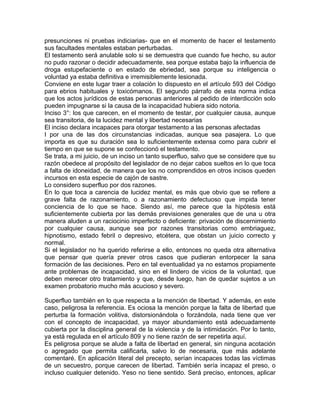 presunciones ni pruebas indiciarias- que en el momento de hacer el testamento
sus facultades mentales estaban perturbadas.
El testamento será anulable solo si se demuestra que cuando fue hecho, su autor
no pudo razonar o decidir adecuadamente, sea porque estaba bajo la influencia de
droga estupefaciente o en estado de ebriedad, sea porque su inteligencia o
voluntad ya estaba definitiva e irremisiblemente lesionada.
Conviene en este lugar traer a colación lo dispuesto en el artículo 593 del Código
para ebrios habituales y toxicómanos. El segundo párrafo de esta norma indica
que los actos jurídicos de estas personas anteriores al pedido de interdicción solo
pueden impugnarse si la causa de la incapacidad hubiera sido notoria.
Inciso 3°: los que carecen, en el momento de testar, por cualquier causa, aunque
sea transitoria, de la lucidez mental y libertad necesarias
El inciso declara incapaces para otorgar testamento a las personas afectadas
I por una de las dos circunstancias indicadas, aunque sea pasajera. Lo que
importa es que su duración sea lo suficientemente extensa como para cubrir el
tiempo en que se supone se confeccionó el testamento.
Se trata, a mi juicio, de un inciso un tanto superfluo, salvo que se considere que su
razón obedece al propósito del legislador de no dejar cabos sueltos en lo que toca
a falta de idoneidad, de manera que los no comprendidos en otros incisos queden
incursos en esta especie de cajón de sastre.
Lo considero superfluo por dos razones.
En lo que toca a carencia de lucidez mental, es más que obvio que se refiere a
grave falta de razonamiento, o a razonamiento defectuoso que impida tener
conciencia de lo que se hace. Siendo así, me parece que la hipótesis está
suficientemente cubierta por las demás previsiones generales que de una u otra
manera aluden a un raciocinio imperfecto o deficiente: privación de discernimiento
por cualquier causa, aunque sea por razones transitorias como embriaguez,
hipnotismo, estado febril o depresivo, etcétera, que obstan un juicio correcto y
normal.
Si el legislador no ha querido referirse a ello, entonces no queda otra alternativa
que pensar que quería prever otros casos que pudieran entorpecer la sana
formación de las decisiones. Pero en tal eventualidad ya no estamos propiamente
ante problemas de incapacidad, sino en el lindero de vicios de la voluntad, que
deben merecer otro tratamiento y que, desde luego, han de quedar sujetos a un
examen probatorio mucho más acucioso y severo.
Superfluo también en lo que respecta a la mención de libertad. Y además, en este
caso, peligrosa la referencia. Es ociosa la mención porque la falta de libertad que
perturba la formación volitiva, distorsionándola o forzándola, nada tiene que ver
con el concepto de incapacidad, ya mayor abundamiento está adecuadamente
cubierta por la disciplina general de la violencia y de la intimidación. Por lo tanto,
ya está regulada en el artículo 809 y no tiene razón de ser repetirla aquí.
Es peligrosa porque se alude a falta de libertad en general, sin ninguna acotación
o agregado que permita calificarla, salvo lo de necesaria, que más adelante
comentaré. En aplicación literal del precepto, serían incapaces todas las víctimas
de un secuestro, porque carecen de libertad. También sería incapaz el preso, o
incluso cualquier detenido. Yeso no tiene sentido. Será preciso, entonces, aplicar

 