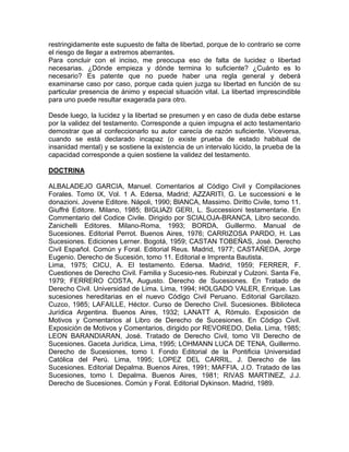 restringidamente este supuesto de falta de libertad, porque de lo contrario se corre
el riesgo de llegar a extremos aberrantes.
Para concluir con el inciso, me preocupa eso de falta de lucidez o libertad
necesarias. ¿Dónde empieza y dónde termina lo suficiente? ¿Cuánto es lo
necesario? Es patente que no puede haber una regla general y deberá
examinarse caso por caso, porque cada quien juzga su libertad en función de su
particular presencia de ánimo y especial situación vital. La libertad imprescindible
para uno puede resultar exagerada para otro.
Desde luego, la lucidez y la libertad se presumen y en caso de duda debe estarse
por la validez del testamento. Corresponde a quien impugna el acto testamentario
demostrar que al confeccionarlo su autor carecía de razón suficiente. Viceversa,
cuando se está declarado incapaz (o existe prueba de estado habitual de
insanidad mental) y se sostiene la existencia de un intervalo lúcido, la prueba de la
capacidad corresponde a quien sostiene la validez del testamento.
DOCTRINA
ALBALADEJO GARCIA, Manuel. Comentarios al Código Civil y Compilaciones
Forales. Tomo IX, Vol. 1 A. Edersa, Madrid; AZZARITI, G. Le successioni e le
donazioni. Jovene Editore. Nápoli, 1990; BlANCA, Massimo. Diritto Civile, tomo 11.
Giuffré Editore. Milano, 1985; BIGLlAZI GERI, L. Successioni testamentarie. En
Commentario del Codice Civile. Dirigido por SCIALOJA-BRANCA, Libro secondo.
Zanichelli Editores. Milano-Roma, 1993; BORDA, Guillermo. Manual de
Sucesiones. Editorial Perrot. Buenos Aires, 1976; CARRIZOSA PARDO, H. Las
Sucesiones. Ediciones Lerner. Bogotá, 1959; CASTAN TOBEÑAS, José. Derecho
Civil Español. Común y Foral. Editorial Reus. Madrid, 1977; CASTAÑEDA, Jorge
Eugenio. Derecho de Sucesión, tomo 11. Editorial e Imprenta Bautista.
Lima, 1975; CICU, A. El testamento. Edersa. Madrid, 1959; FERRER, F.
Cuestiones de Derecho Civil. Familia y Sucesio-nes. Rubinzal y Culzoni. Santa Fe,
1979; FERRERO COSTA, Augusto. Derecho de Sucesiones. En Tratado de
Derecho Civil. Universidad de Lima. Lima, 1994; HOLGADO VALER, Enrique. Las
sucesiones hereditarias en el nuevo Código Civil Peruano. Editorial Garcilazo.
Cuzco, 1985; LAFAILLE, Héctor. Curso de Derecho Civil. Sucesiones. Biblioteca
Jurídica Argentina. Buenos Aires, 1932; LANATT A, Rómulo. Exposición de
Motivos y Comentarios al Libro de Derecho de Sucesiones. En Código Civil.
Exposición de Motivos y Comentarios, dirigido por REVOREDO, Delia. Lima, 1985;
LEON BARANDIARAN, José. Tratado de Derecho Civil, tomo VII Derecho de
Sucesiones. Gaceta Jurídica, Lima, 1995; LOHMANN LUCA DE TENA, Guillermo.
Derecho de Sucesiones, tomo l. Fondo Editorial de la Pontificia Universidad
Católica del Perú. Lima, 1995; LOPEZ DEL CARRIL, J. Derecho de las
Sucesiones. Editorial Depalma. Buenos Aires, 1991; MAFFIA, J.O. Tratado de las
Sucesiones, tomo l. Depalma. Buenos Aires, 1981; RIVAS MARTINEZ, J.J.
Derecho de Sucesiones. Común y Foral. Editorial Dykinson. Madrid, 1989.

 